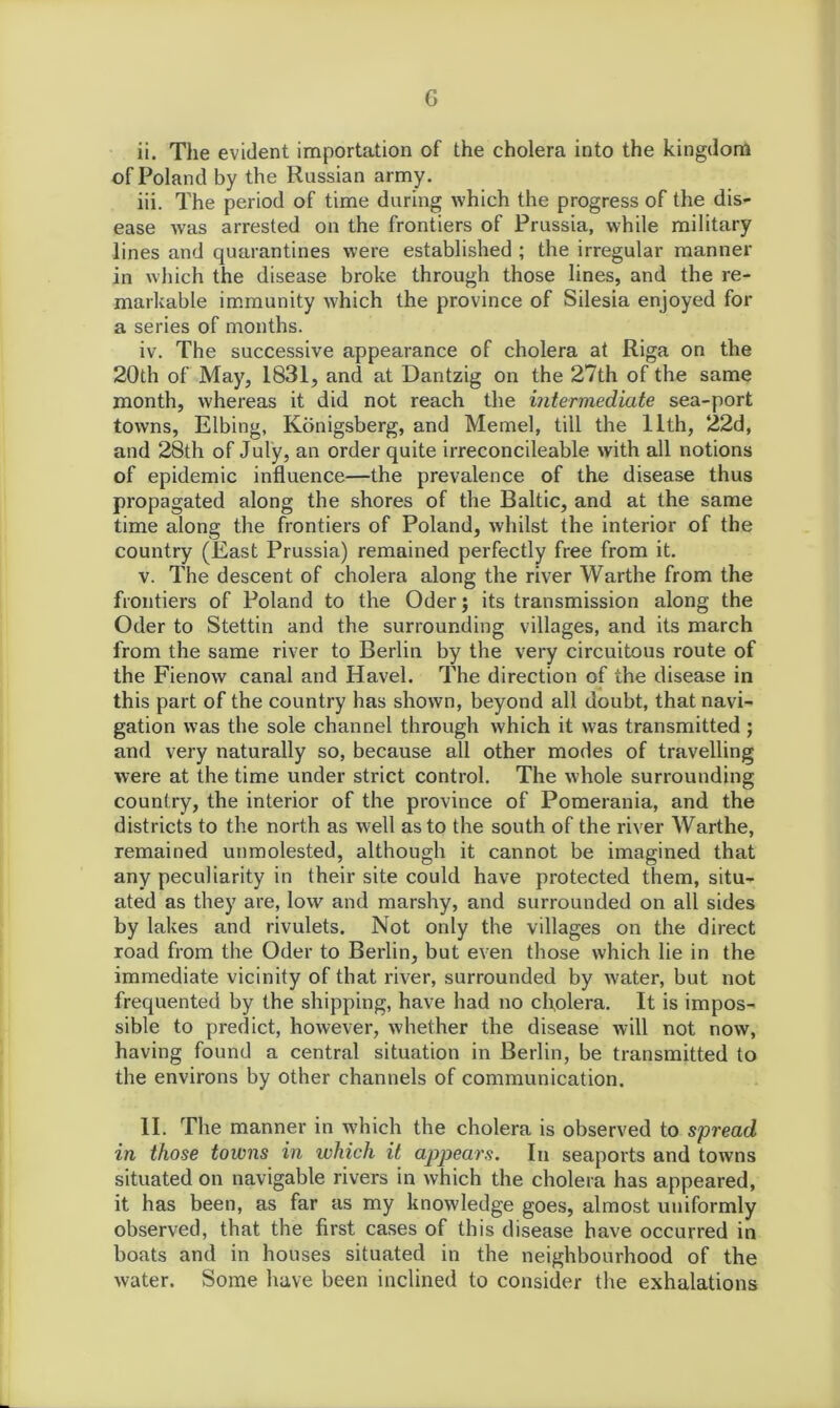 ii. The evident importation of the cholera into the kingdom of Poland by the Russian army. iii. The period of time during which the progress of the dis- ease was arrested on the frontiers of Prussia, while military lines and quarantines were established ; the irregular manner in which the disease broke through those lines, and the re- markable immunity which the province of Silesia enjoyed for a series of months. iv. The successive appearance of cholera at Riga on the 20th of May, 1831, and at Dantzig on the 27th of the same month, whereas it did not reach the intermediate sea-port towns, Elbing, Konigsberg, and Memel, till the 11th, 22d, and 28th of July, an order quite irreconcileable with all notions of epidemic influence—the prevalence of the disease thus propagated along the shores of the Baltic, and at the same time along the frontiers of Poland, whilst the interior of the country (East Prussia) remained perfectly free from it. v. The descent of cholera along the river Warthe from the frontiers of Poland to the Oder; its transmission along the Oder to Stettin and the surrounding villages, and its march from the same river to Berlin by the very circuitous route of the Fienow canal and Havel. The direction of the disease in this part of the country has shown, beyond all doubt, that navi- gation was the sole channel through which it was transmitted ; and very naturally so, because all other modes of travelling were at the time under strict control. The whole surrounding country, the interior of the province of Pomerania, and the districts to the north as well as to the south of the river Warthe, remained unmolested, although it cannot be imagined that any peculiarity in their site could have protected them, situ- ated as they are, low and marshy, and surrounded on all sides by lakes and rivulets. Not only the villages on the direct road from the Oder to Berlin, but even those which lie in the immediate vicinity of that river, surrounded by water, but not frequented by the shipping, have had no cholera. It is impos- sible to predict, however, whether the disease will not now, having found a central situation in Berlin, be transmitted to the environs by other channels of communication. II. The manner in which the cholera is observed to spread in those towns in which it appears. In seaports and towns situated on navigable rivers in which the cholera has appeared, it has been, as far as my knowledge goes, almost uniformly observed, that the first cases of this disease have occurred in boats and in houses situated in the neighbourhood of the water. Some have been inclined to consider the exhalations