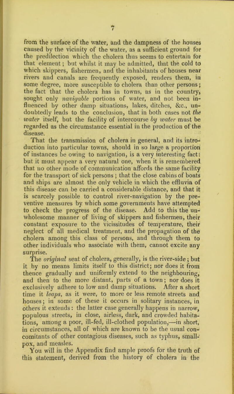 from the surface of the water, and the dampness of the houses caused by the vicinity of the water, as a sufficient ground for the predilection which the cholera thus seems to entertain for that element; but whilst it may be admitted, that the cold to which skippers, fishermen, and the inhabitants of houses near rivers and canals are frequently exposed, renders them, in some degree, more susceptible to cholera than other persons; the fact that the cholera has in towns, as in the country, sought only navigable portions of water, and not been in- fluenced by other damp situations, lakes, ditches, &c., un- doubtedly leads to the conclusion, that in both cases not the water itself, but the facility of intercourse by ivater must be regarded as the circumstance essential in the production of the disease. That the transmission of cholera in general, and its intro- duction into particular towns, should in so large a proportion of instances be owing to navigation, is a very interesting fact: but it must appear a very natural one, when it is remembered that no other mode of communication affords the same facility for the transport of sick persons ; that the close cabins of boats and ships are almost the only vehicle in which the effluvia of this disease can be carried a considerable distance, and that it is scarcely possible to control river-navigation by the pre- ventive measures by which some governments have attempted to check the progress of the disease. Add to this the un- wholesome manner of living of skippers and fishermen, their constant exposure to the vicissitudes of temperature, their neglect of all medical treatment, and the propagation of the cholera among this class of persons, and through them to other individuals who associate with them, cannot excite any surprise. The original seat of cholera, generally, is the river-side; but it by no means limits itself to this district; nor does it from thence gradually and uniformly extend to the neighbouring, and then to the more distant, parts of a town; nor does it exclusively adhere to low and damp situations. After a short time it leaps, as it were, to more or less remote streets and houses; in some of these it occurs in solitary instances, in others it extends : the latter case generally happens in narrow, populous streets, in close, airless, dark, and crowded habita- tions, among a poor, ill-fed, ill-clothed population,—in short, in circumstances, all of which are known to be the usual con- comitants of other contagious diseases, such as typhus, small- pox, and measles. You will in the Appendix find ample proofs for the truth of this statement, derived from the history of cholera in the