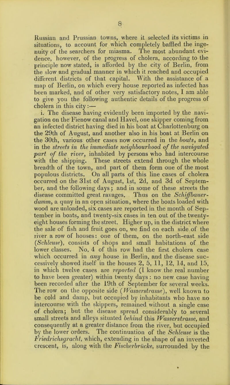 Russian and Prussian towns, where it selected its victims in situations, to account for which completely baffled the inge- nuity of the searchers for miasma. The most abundant evi- dence, however, of the progress of cholera, according to the principle now stated, is afforded by the city of Berlin, from the slow and gradual manner in which it reached and occupied different districts of that capital. With the assistance of a map of Berlin, on which every house reported as infected has been marked, and of other very satisfactory notes, I am able to give you the following authentic details of the progress of cholera in this city:— i. The disease having evidently been imported by the navi- gation on the Fienow canal and Havel, one skipper coming from an infected district having died in his boat at Charlottenburg on the 29th of August, and another also in his boat at Berlin on the 30th, various other cases now occurred in the boats, and in the streets in the immediate neighbourhood of the navigated part of the river, inhabited by persons who had intercourse with the shipping. These streets extend through the whole breadth of the town, and part of them form one of the most populous districts. On all parts of this line cases of cholera occurred on the 31st of August, 1st, 2d, and 3d of Septem- ber, and the following days; and in some of these streets the disease committed great ravages. Thus on the Schiffbauer- damm, a quay in an open situation, where the boats loaded with wood are unloaded, six cases are reported in the month of Sep- tember in boats, and twenty-six cases in ten out of the twenty- eight houses forming the street. Higher up, in the district where the sale of fish and fruit goes on, we find on each side of the river a row of houses: one of them, on the north-east side (Schleuse), consists of shops and small habitations of the lower classes. No. 4 of this row had the first cholera case which occurred in any house in Berlin, and the disease suc- cessively showed itself in the houses 2, 5, 11, 12, 14, and 15, in which twelve cases are reported (I know the real number to have been greater) within twenty days : no new case having been recorded after the 19th of September for several weeks. The row on the opposite side (JVasserstrasse), well known to be cold and damp, but occupied by inhabitants who have no intercourse with the skippers, remained without a single case of cholera; but the disease spread considerably to several small streets and alleys situated behind this JVasserstrasse, and consequently at a greater distance from the river, but occupied by the lower orders. The continuation of the Schleuse is the Friedrichsgracht, which, extending in the shape of an inverted crescent, is, along with the Fischerbriicke, surrounded by the
