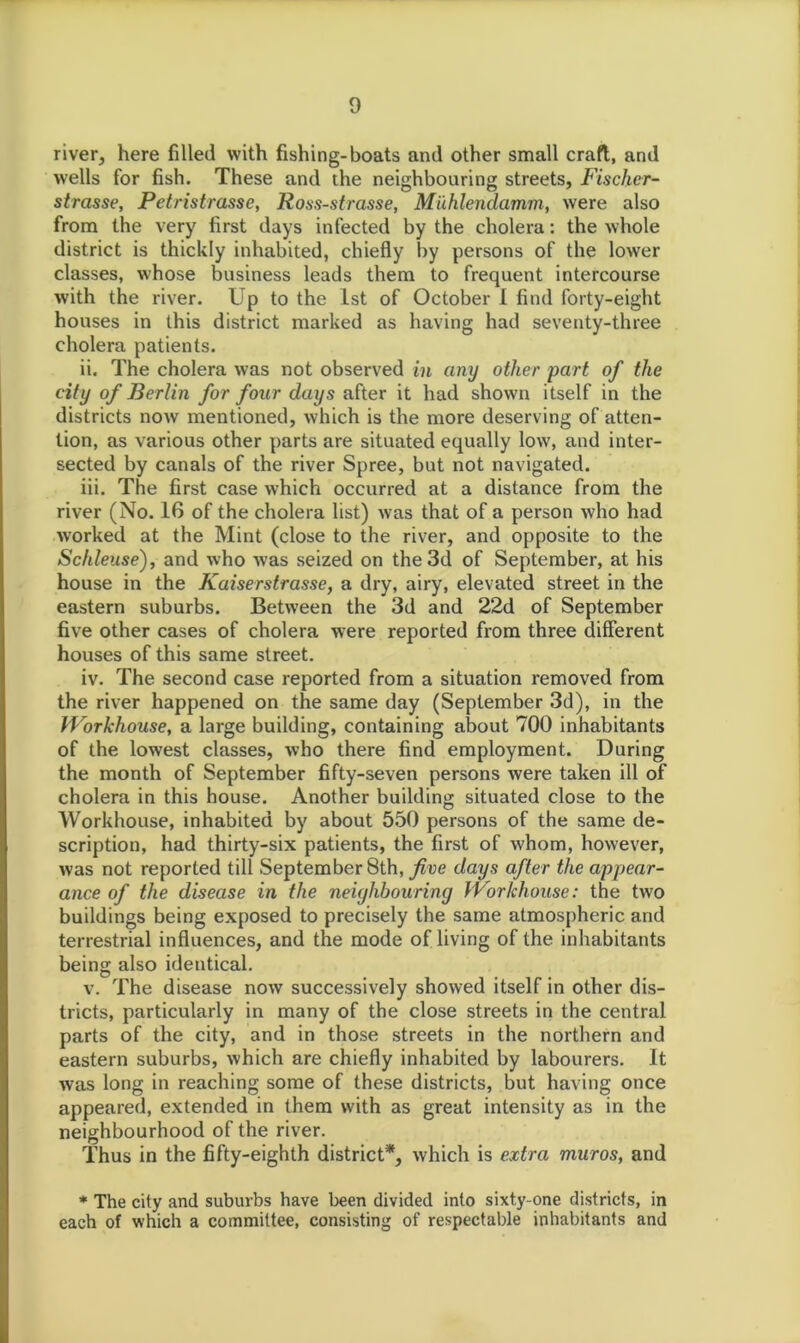 river, here filled with fishing-boats and other small craft, and wells for fish. These and the neighbouring streets, Fischer- strasse, Petristrasse, Ross-strasse, Miihlendamm, were also from the very first days infected by the cholera: the whole district is thickly inhabited, chiefly by persons of the lower classes, whose business leads them to frequent intercourse with the river. Up to the 1st of October 1 find forty-eight houses in this district marked as having had seventy-three cholera patients. ii. The cholera was not observed in any other part of the city of Berlin for four days after it had shown itself in the districts now mentioned, which is the more deserving of atten- tion, as various other parts are situated equally low, and inter- sected by canals of the river Spree, but not navigated. iii. The first case which occurred at a distance from the river (No. 16 of the cholera list) was that of a person who had worked at the Mint (close to the river, and opposite to the Schleuse), and who was seized on the 3d of September, at his house in the Kaiserstrasse, a dry, airy, elevated street in the eastern suburbs. Between the 3d and 22d of September five other cases of cholera were reported from three different houses of this same street. iv. The second case reported from a situation removed from the river happened on the same day (September 3d), in the Workhouse, a large building, containing about 700 inhabitants of the lowest classes, who there find employment. During the month of September fifty-seven persons were taken ill of cholera in this house. Another building situated close to the Workhouse, inhabited by about 550 persons of the same de- scription, had thirty-six patients, the first of whom, however, was not reported till September 8th, five days after the appear- ance of the disease in the neighbouring Workhouse: the two buildings being exposed to precisely the same atmospheric and terrestrial influences, and the mode of living of the inhabitants being also identical. v. The disease now successively showed itself in other dis- tricts, particularly in many of the close streets in the central parts of the city, and in those streets in the northern and eastern suburbs, which are chiefly inhabited by labourers. It was long in reaching some of these districts, but having once appeared, extended in them with as great intensity as in the neighbourhood of the river. Thus in the fifty-eighth district*, which is extra muros, and * The city and suburbs have been divided into sixty-one districts, in each of which a committee, consisting of respectable inhabitants and
