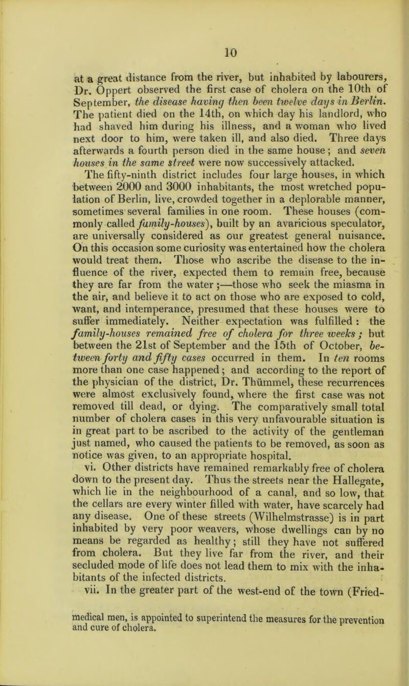 at a great distance from the river, but inhabited by labourers. Dr. Oppert observed the first case of cholera on the 10th of September, the disease having then been twelve days in Berlin. The patient died on the 14th, on which day his landlord, who had shaved him during his illness, and a woman who lived next door to him, were taken ill, and also died. Three daj^s afterwards a fourth person died in the same house; and seven houses in the same street were now successively attacked. The fifty-ninth district includes four large houses, in w'hich between 2000 and 3000 inhabitants, the most wretched popu- lation of Berlin, live, crowded together in a deplorable manner, sometimes several families in one room. These houses (com- monly called family-houses), built by an avaricious speculator, are universally considered as our greatest general nuisance. On this occasion some curiosity was entertained how the cholera would treat them. Those who ascribe the disease to the in- fluence of the river, expected them to remain free, because they are far from the water;—those who seek the miasma in the air, and believe it to act on those who are exposed to cold, want, and intemperance, presumed that these houses were to suffer immediately. Neither expectation was fulfilled : the family-houses remained free of cholera for three weeks ; but between the 21st of September and the 15th of October, be- tween forty and fifty cases occurred in them. In ten rooms more than one case happened; and according to the report of the physician of the district, Dr. Thummel, these recurrences were almost exclusively found, where the first case was not removed till dead, or dying. The comparatively small total number of cholera cases in this very unfavourable situation is in great part to be ascribed to the activity of the gentleman just named, who caused the patients to be removed, as soon as notice was given, to an appropriate hospital. vi. Other districts have remained remarkably free of cholera down to the present day. Thus the streets near the Hallegate, which lie in the neighbourhood of a canal, and so low, that the cellars are every winter filled with water, have scarcely had any disease. One of these streets (Wilhelmstrasse) is in part inhabited by very poor weavers, whose dwellings can by no means be regarded as healthy; still they have not suffered from cholera. But they live far from the river, and their secluded mode of life does not lead them to mix with the inha- bitants of the infected districts. vii. In the greater part of the west-end of the town (Fried- medical men, is appointed to superintend the measures for the prevention and cure of cholera.