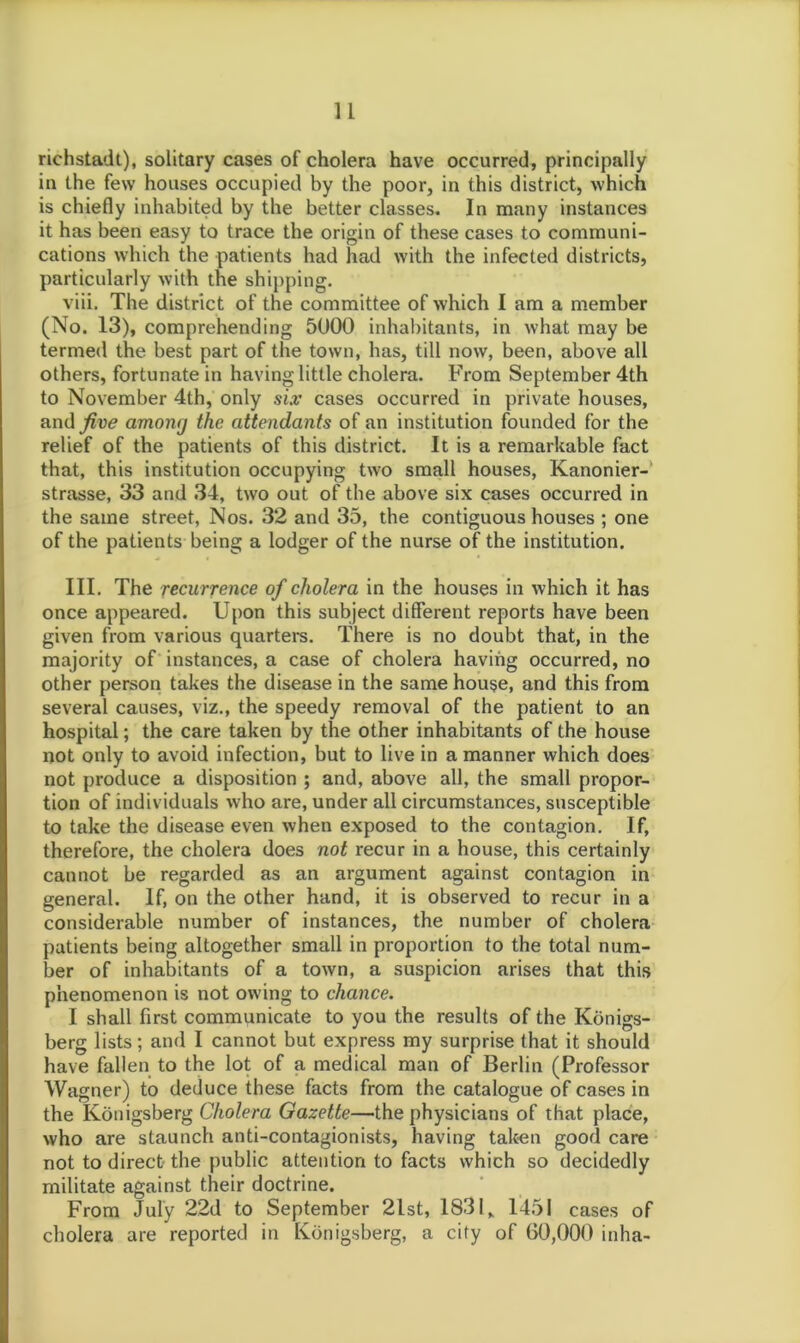 richstadt), solitary cases of cholera have occurred, principally in the few houses occupied by the poor, in this district, which is chiefly inhabited by the better classes. In many instances it has been easy to trace the origin of these cases to communi- cations which the patients had had with the infected districts, particularly with the shipping. viii. The district of the committee of which I am a member (No. 13), comprehending 5000 inhabitants, in what may be termed the best part of the town, has, till now, been, above all others, fortunate in having little cholera. From September 4th to November 4th, only six cases occurred in private houses, and five among the attendants of an institution founded for the relief of the patients of this district. It is a remarkable fact that, this institution occupying two small houses, Kanonier- strasse, 33 and 34, two out of the above six cases occurred in the same street, Nos. 32 and 35, the contiguous houses ; one of the patients being a lodger of the nurse of the institution. III. The recurrence of cholera in the houses in which it has once appeared. Upon this subject different reports have been given from various quarters. There is no doubt that, in the majority of instances, a case of cholera having occurred, no other person takes the disease in the same house, and this from several causes, viz., the speedy removal of the patient to an hospital; the care taken by the other inhabitants of the house not only to avoid infection, but to live in a manner which does not produce a disposition ; and, above all, the small propor- tion of individuals who are, under all circumstances, susceptible to take the disease even when exposed to the contagion. If, therefore, the cholera does not recur in a house, this certainly cannot be regarded as an argument against contagion in general. If, on the other hand, it is observed to recur in a considerable number of instances, the number of cholera patients being altogether small in proportion to the total num- ber of inhabitants of a town, a suspicion arises that this phenomenon is not owing to chance. I shall first communicate to you the results of the Konigs- berg lists; and I cannot but express my surprise that it should have fallen to the lot of a medical man of Berlin (Professor Wagner) to deduce these facts from the catalogue of cases in the Konigsberg Cholera Gazette—'the physicians of that place, who are staunch anti-contagionists, having taken good care not to direct the public attention to facts which so decidedly militate against their doctrine. From July 22d to September 2lst, 1831,, 1451 cases of cholera are reported in Konigsberg, a city of 60,000 inha-