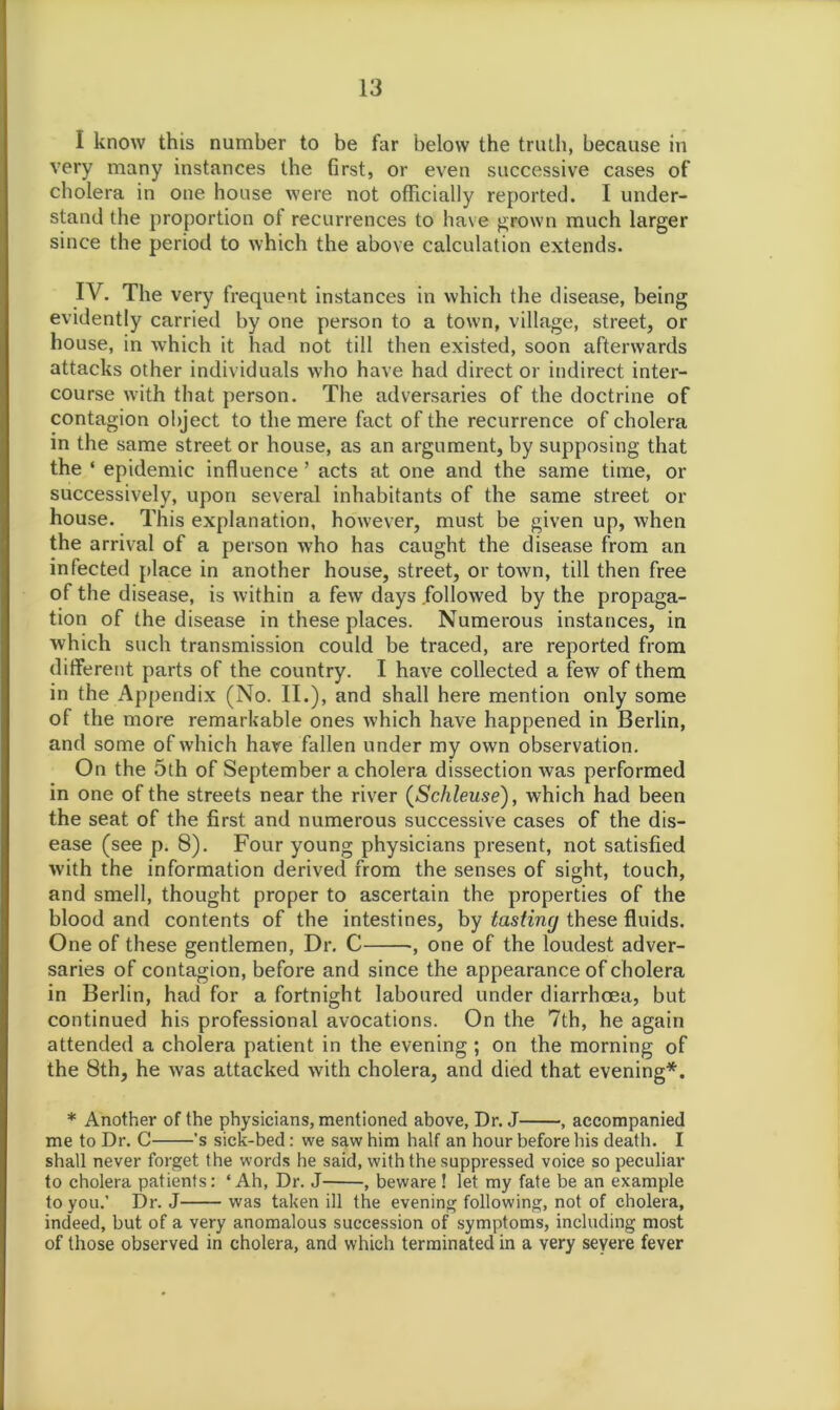 I know this number to be far below the truth, because in very many instances the first, or even successive cases of cholera in one house were not officially reported. I under- stand the proportion of recurrences to have grown much larger since the period to which the above calculation extends. IV. The very frequent instances in which the disease, being evidently carried by one person to a town, village, street, or house, in which it had not till then existed, soon afterwards attacks other individuals who have had direct or indirect inter- course with that person. The adversaries of the doctrine of contagion object to the mere fact of the recurrence of cholera in the same street or house, as an argument, by supposing that the ‘ epidemic influence ’ acts at one and the same time, or successively, upon several inhabitants of the same street or house. This explanation, however, must be given up, when the arrival of a person who has caught the disease from an infected place in another house, street, or town, till then free of the disease, is within a few days followed by the propaga- tion of the disease in these places. Numerous instances, in which such transmission could be traced, are reported from different parts of the country. I have collected a few of them in the Appendix (No. II.), and shall here mention only some of the more remarkable ones which have happened in Berlin, and some of which have fallen under my own observation. On the 5th of September a cholera dissection was performed in one of the streets near the river (Schleuse), which had been the seat of the first and numerous successive cases of the dis- ease (see p. 8). Four young physicians present, not satisfied wdth the information derived from the senses of sight, touch, and smell, thought proper to ascertain the properties of the blood and contents of the intestines, by tasting these fluids. One of these gentlemen, Dr. C , one of the loudest adver- saries of contagion, before and since the appearance of cholera in Berlin, had for a fortnight laboured under diarrhoea, but continued his professional avocations. On the 7th, he again attended a cholera patient in the evening ; on the morning of the 8th, he was attacked with cholera, and died that evening*. * Another of the physicians, mentioned above, Dr. J , accompanied me to Dr. C 's sick-bed: we saw him half an hour before his death. I shall never forget the words he said, with the suppressed voice so peculiar to cholera patients: ‘Ah, Dr. J , beware ! let my fate be an example to you.’ Dr. J was taken ill the evening following, not of cholera, indeed, but of a very anomalous succession of symptoms, including most of those observed in cholera, and which terminated in a very severe fever