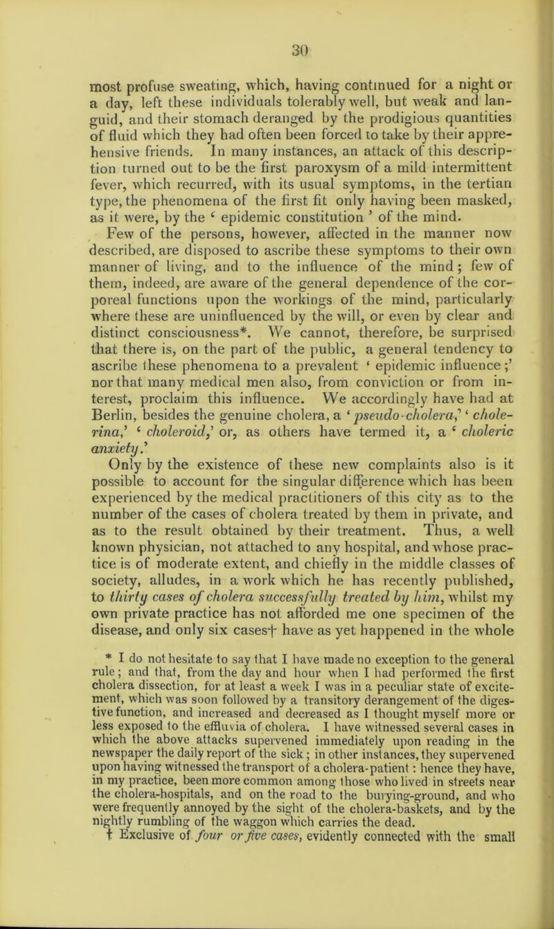 most profuse sweating, which, having continued for a night or a day, left these individuals tolerably well, but weak and lan- guid, and their stomach deranged by the prodigious quantities of fluid which they had often been forced to take by their appre- hensive friends. In many instances, an attack of this descrip- tion turned out to be the first paroxysm of a mild intermittent fever, which recurred, with its usual symptoms, in the tertian type, the phenomena of the first fit only having been masked, as it were, by the c epidemic constitution ’ of the mind. Few of the persons, however, affected in the manner now described, are disposed to ascribe these symptoms to their own manner of living, and to the influence of the mind; few of them, indeed, are aware of the general dependence of the cor- poreal functions upon the workings of the mind, particularly where these are uninfluenced by the will, or even by clear and distinct consciousness*. We cannot, therefore, be surprised that there is, on the part of the public, a general tendency to ascribe ihese phenomena to a prevalent ‘ epidemic influence;’ nor that many medical men also, from conviction or from in- terest, proclaim this influence. We accordingly have had at Berlin, besides the genuine cholera, a ‘ pseudo-cholera? ‘ c/iole- rina? ( choleroid,’ or, as others have termed it, a e choleric anxiety? Only by the existence of these new complaints also is it possible to account for the singular difference which has been experienced by the medical practitioners of this city as to the number of the cases of cholera treated by them in private, and as to the result obtained by their treatment. Thus, a well known physician, not attached to any hospital, and whose prac- tice is of moderate extent, and chiefly in the middle classes of society, alludes, in a work which he has recently published, to thirty cases of cholera successfully treated by him, whilst my own private practice has not afforded me one specimen of the disease, and only six cases^j- have as yet happened in the whole * I do not hesitate to say that I have made no exception to the general rule; and that, from the day and hour when I had performed the first cholera dissection, for at least a week I was in a peculiar state of excite- ment, which was soon followed by a transitory derangement of the diges- tive function, and increased and decreased as I thought myself more or less exposed to the effluvia of cholera. I have witnessed several cases in which the above attacks supervened immediately upon reading in the newspaper the daily report of the sick; in other instances, they supervened upon having witnessed the transport of a cholera-patient: hence they have, in my practice, been more common among those who lived in streets near the cholera-hospitals, and on the road to the buvying-ground, and who were frequently annoyed by the sight of the cholera-baskets, and by the nightly rumbling of the waggon which carries the dead. t Exclusive of four or five cases, evidently connected with the small