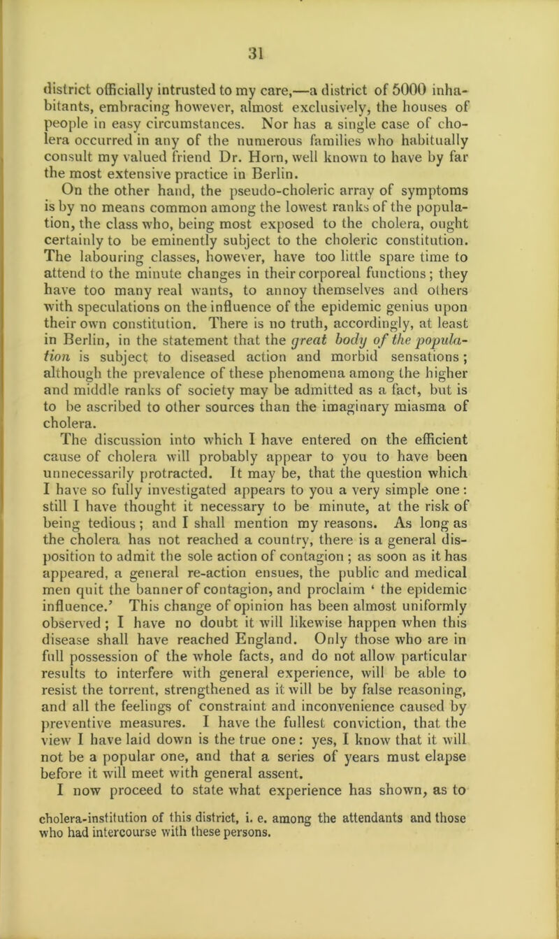 district officially intrusted to my care,—a district of 5000 inha- bitants, embracing however, almost exclusively, the houses of people in easy circumstances. Nor has a single case of cho- lera occurred in any of the numerous families who habitually consult my valued friend Dr. Horn, well known to have by far the most extensive practice in Berlin. On the other hand, the pseudo-choleric array of symptoms is by no means common among the lowest ranks of the popula- tion, the class who, being most exposed to the cholera, ought certainly to be eminently subject to the choleric constitution. The labouring classes, however, have too little spare time to attend to the minute changes in their corporeal functions; they have too many real wants, to annoy themselves and others with speculations on the influence of the epidemic genius upon their own constitution. There is no truth, accordingly, at least in Berlin, in the statement that the great body of the popula- tion is subject to diseased action and morbid sensations; although the prevalence of these phenomena among the higher and middle ranks of society may be admitted as a fact, but is to be ascribed to other sources than the imaginary miasma of cholera. The discussion into which I have entered on the efficient cause of cholera will probably appear to you to have been unnecessarily protracted. It may be, that the question which I have so fully investigated appears to you a very simple one: still I have thought it necessary to be minute, at the risk of being tedious; and I shall mention my reasons. As long as the cholera has not reached a country, there is a general dis- position to admit the sole action of contagion ; as soon as it has appeared, a general re-action ensues, the public and medical men quit the banner of contagion, and proclaim ‘ the epidemic influence.’ This change of opinion has been almost uniformly observed ; I have no doubt it will likewise happen when this disease shall have reached England. Only those who are in full possession of the whole facts, and do not allow particular results to interfere with general experience, will be able to resist the torrent, strengthened as it will be by false reasoning, and all the feelings of constraint and inconvenience caused by preventive measures. I have the fullest conviction, that the view I have laid down is the true one: yes, I know that it will not be a popular one, and that a series of years must elapse before it will meet with general assent. I now proceed to state what experience has shown, as to cholera-institution of this district, i. e. among the attendants and those who had intercourse with these persons.