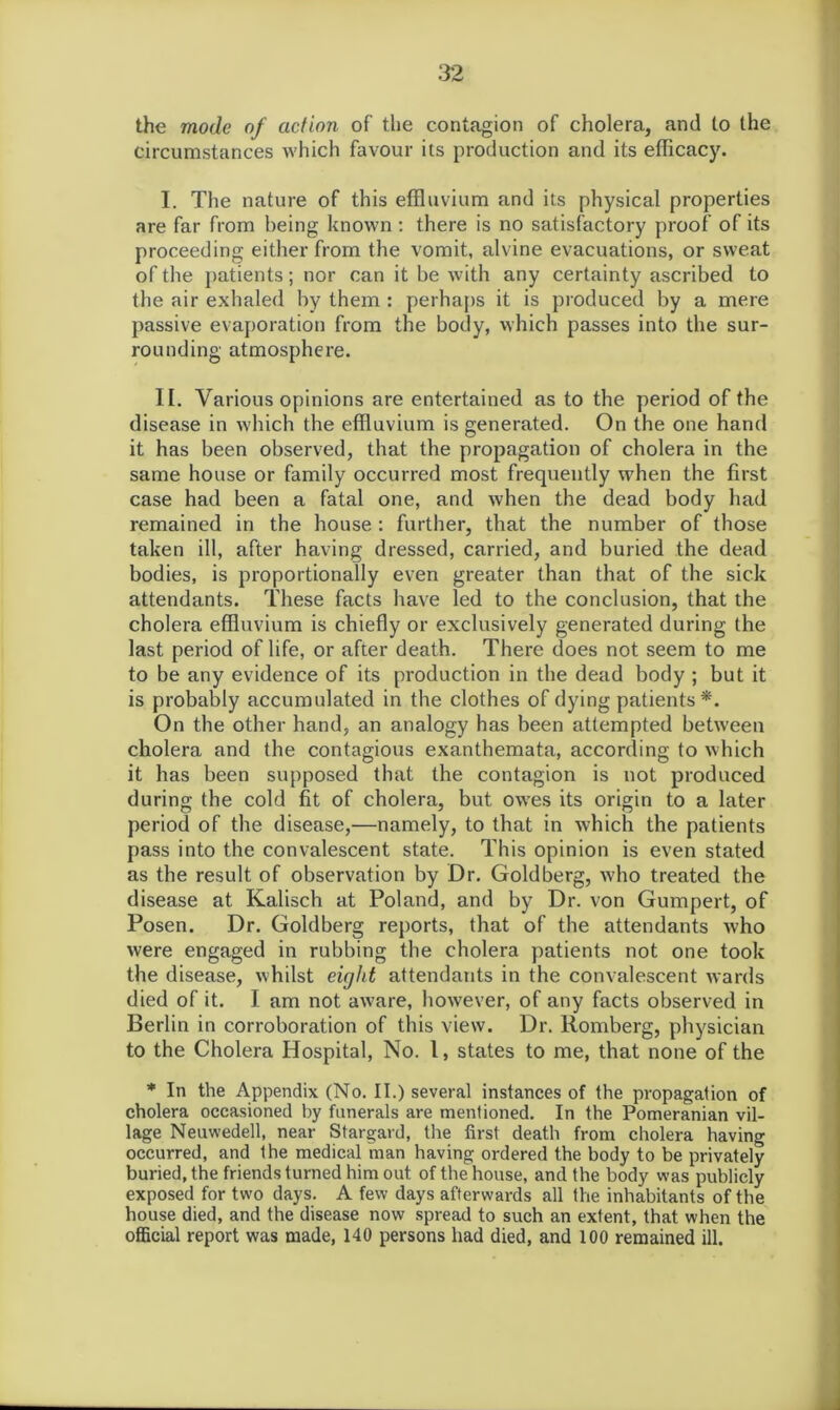 the mode of action of the contagion of cholera, and to the circumstances which favour its production and its efficacy. I. The nature of this effluvium and its physical properties are far from being known : there is no satisfactory proof of its proceeding either from the vomit, alvine evacuations, or sweat of the patients; nor can it be with any certainty ascribed to the air exhaled by them : perhaps it is produced by a mere passive evaporation from the body, which passes into the sur- rounding atmosphere. II. Various opinions are entertained as to the period of the disease in which the effluvium is generated. On the one hand it has been observed, that the propagation of cholera in the same house or family occurred most frequently when the first case had been a fatal one, and when the dead body had remained in the house : further, that the number of those taken ill, after having dressed, carried, and buried the dead bodies, is proportionally even greater than that of the sick attendants. These facts have led to the conclusion, that the cholera effluvium is chiefly or exclusively generated during the last period of life, or after death. There does not seem to me to be any evidence of its production in the dead body ; but it is probably accumulated in the clothes of dying patients*. On the other hand, an analogy has been attempted between cholera and the contagious exanthemata, according to which it has been supposed that the contagion is not produced during the cold fit of cholera, but awes its origin to a later period of the disease,—namely, to that in which the patients pass into the convalescent state. This opinion is even stated as the result of observation by Dr. Goldberg, who treated the disease at Kalisch at Poland, and by Dr. von Gumpert, of Posen. Dr. Goldberg reports, that of the attendants who were engaged in rubbing the cholera patients not one took the disease, whilst eir/ht attendants in the convalescent wards died of it. I am not aw7are, however, of any facts observed in Berlin in corroboration of this view. Dr. Romberg, physician to the Cholera Hospital, No. 1, states to me, that none of the * In the Appendix (No. II.) several instances of the propagation of cholera occasioned by funerals are mentioned. In the Pomeranian vil- lage Neuwedell, near Stargard, the first death from cholera having occurred, and the medical man having ordered the body to be privately buried, the friends turned him out of the house, and the body was publicly exposed for two days. A few days afterwards all the inhabitants of the house died, and the disease now spread to such an extent, that when the official report was made, 140 persons had died, and 100 remained ill.