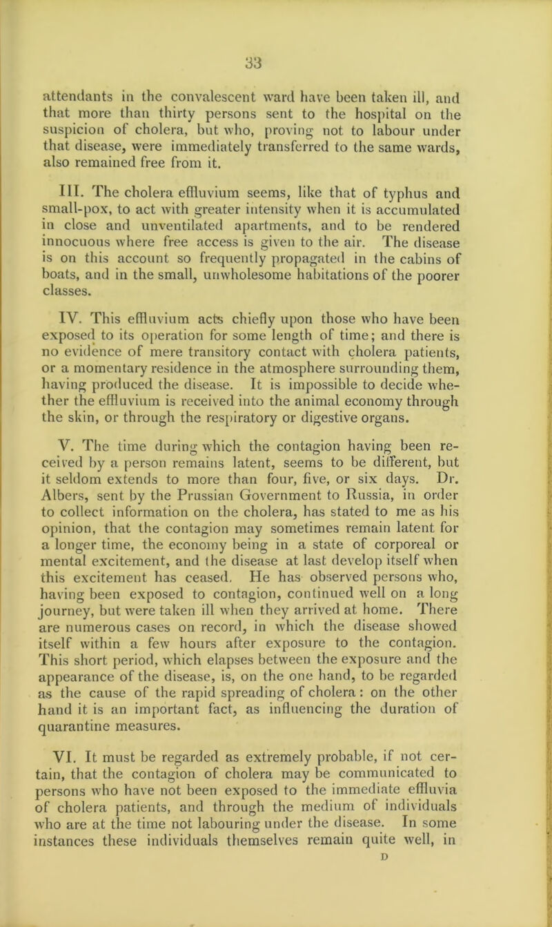 attendants in the convalescent ward have been taken ill, and that more than thirty persons sent to the hospital on the suspicion of cholera, but who, proving not to labour under that disease, were immediately transferred to the same wards, also remained free from it. III. The cholera effluvium seems, like that of typhus and small-pox, to act with greater intensity when it is accumulated in close and unventilated apartments, and to be rendered innocuous where free access is given to the air. The disease is on this account so frequently propagated in the cabins of boats, and in the small, unwholesome habitations of the poorer classes. IV. This effluvium acts chiefly upon those who have been exposed to its operation for some length of time; and there is no evidence of mere transitory contact with cholera patients, or a momentary residence in the atmosphere surrounding them, having produced the disease. It is impossible to decide whe- ther the effluvium is received into the animal economy through the skin, or through the respiratory or digestive organs. V. The time during which the contagion having been re- ceived by a person remains latent, seems to be different, but it seldom extends to more than four, five, or six days. Dr. Albers, sent by the Prussian Government to Russia, in order to collect information on the cholera, has stated to me as his opinion, that the contagion may sometimes remain latent for a longer time, the economy being in a state of corporeal or mental excitement, and the disease at last develop itself when this excitement has ceased. He has observed persons who, having been exposed to contagion, continued well on a long journey, but were taken ill when they arrived at home. There are numerous cases on record, in which the disease showed itself within a few hours after exposure to the contagion. This short period, which elapses between the exposure and the appearance of the disease, is, on the one hand, to be regarded as the cause of the rapid spreading of cholera : on the other hand it is an important fact, as influencing the duration of quarantine measures. VI. It must be regarded as extremely probable, if not cer- tain, that the contagion of cholera may be communicated to persons who have not been exposed to the immediate effluvia of cholera patients, and through the medium of individuals who are at the time not labouring under the disease. In some instances these individuals themselves remain quite well, in D
