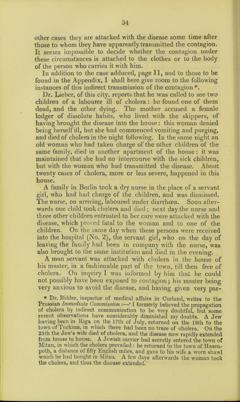 other cases they are attacked with the disease some time after those to whom they have apparently transmitted the contagion. It seems impossible to decide whether the contagion under these circumstances is attached to the clothes or to the body of the person who carries it with him. In addition to the case adduced, page 11, and to those to be found in the Appendix, I shall here give room to the following instances of this indirect transmission of the contagion*. Dr. Lieber, of this city, reports that he was called to see two children of a labourer ill of cholera: he found one of them dead, and the other dying. The mother accused a female lodger of dissolute habits, who lived with the skippers, of having brought the disease into the house: this woman denied being herself ill, but she had commenced vomiting and purging, and died of cholera in the night following. In the same night an old woman who had taken charge of the other children of the same family, died in another apartment of the house: it was maintained that she had no intercourse w7ith the sick children, but with the woman who had transmitted the disease. About twenty cases of cholera, more or less severe, happened in this house. A family in Berlin took a dry nurse in the place of a servant girl, who had had charge of the children, and was dismissed. The nurse, on arriving, laboured under diarrhoea. Soon after- wards one child took cholera and died ; next day the nurse and three other children entrusted to her care were attacked with the disease, which proved fatal to the woman and to one of the children. On the same day when these persons were received into the hospital (No. 2), the servant girl, who on the day of leaving the family had been in company with the nurse, was also brought to the same institution and died in the evening. A man servant was attacked with cholera in the house of his master, in a fashionable part of the town, till then free of cholera. On inquiry I was informed by him that he could not possibly have been exposed to contagion; his master being very anxious to avoid the disease, and having given very par- * Dr. Bidder, inspector of medical affairs in Curland, writes to the Prussian Immediate Commission:—‘ I formerly believed the propagation of cholera by indirect communication to be very doubtful, but some recent observations have considerably diminished my doubts. A Jew having been in Riga on the 17th of July, returned on the 18th to the town of Tuckum, in which there had been no trace of cholera. On the 25th the Jew s wife died of cholera, and the disease now rapidly extended from house to house. A Jewish carrier had secretly entered the town of Mitau, in which the cholera prevailed: he returned to the town of Hasen- poth, a distance of fifty English miles, and gave to his wife a worn shawl wnich he had bought in Mitau. A few days afterwards the woman took the cholera, and thus the disease extended.’