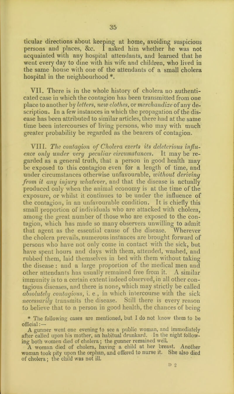 ticular directions about keeping at home, avoiding suspicious persons and places, &c. I asked him whether he was not acquainted with any hospital attendants, and learned that he went every day to dine with his wife and children, who lived in the same house with one of the attendants of a small cholera hospital in the neighbourhood *. VII. There is in the whole history of cholera no authenti- cated case in which the contagion has been transmitted from one place to another by letters, new clothes, or merchandize of any de- scription. In a few instances in which the propagation of the dis- ease has been attributed to similar articles, there had at the same time been intercourses of living persons, who may with much greater probability be regarded as the bearers of contagion. VIII. The contagion of Cholera exerts its deleterious influ- ence only under very peculiar circumstances. It may be re- garded as a general truth, that a person in good health may be exposed to this contagion even for a length of time, and under circumstances otherwise unfavourable, without deriving from it any injury whatever, and that the disease is actually produced only when the animal economy is at the time of the exposure, or whilst it continues to be under the influence of the contagion, in an unfavourable condition. It is chiefly this small proportion of individuals who are attacked with cholera, among the great number of those who are exposed to the con- tagion, which has made so many observers unwilling to admit that agent as the essential cause of the disease. Wherever the cholera prevails, numerous instances are brought forward of persons who have not only come in contact with the sick, but have spent hours and days with them, attended, washed, and rubbed them, laid themselves in bed with them without taking the disease : and a large proportion of the medical men and other attendants has usually remained free from it. A similar immunity is to a certain extent indeed observed, in all other con- tagious diseases, and there is none, which may strictly be called absolutely contagious, i. e., in which intercourse with the sick necessarily transmits the disease. Still there is every reason to believe that to a person in good health, the chances of being * The following cases are mentioned, but I do not know them to be official A gunner went one evening to see a public woman, and immediately after called upon his mother, an habitual drunkard. In the night follow- ing both women died of cholera; the gunner remained well. A woman died of cholera, having a child at her breast. Another woman took pity upon the orphan, and offered to nurse it. She also died of cholera; the child was not ill. I) 2