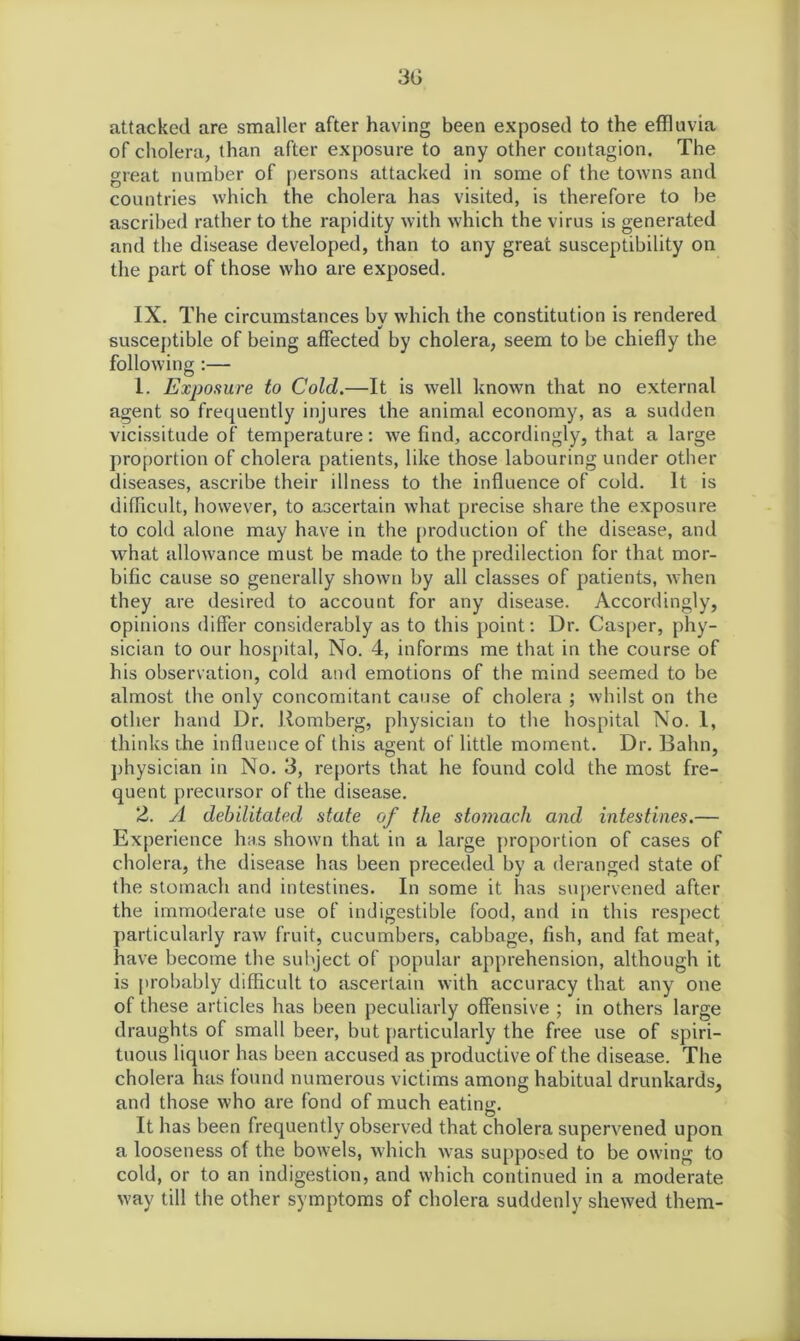 3G attacked are smaller after having been exposed to the effluvia of cholera, than after exposure to any other contagion. The great number of persons attacked in some of the towns and countries which the cholera has visited, is therefore to be ascribed rather to the rapidity with which the virus is generated and the disease developed, than to any great susceptibility on the part of those who are exposed. IX. The circumstances by which the constitution is rendered susceptible of being affected by cholera, seem to be chiefly the following :— 1. Exposure to Cold.—It is well known that no external agent so frequently injures the animal economy, as a sudden vicissitude of temperature: we find, accordingly, that a large proportion of cholera patients, like those labouring under other diseases, ascribe their illness to the influence of cold. It is difficult, however, to ascertain what precise share the exposure to cold alone may have in the production of the disease, and what allowance must be made to the predilection for that mor- bific cause so generally shown by all classes of patients, when they are desired to account for any disease. Accordingly, opinions differ considerably as to this point: Dr. Casper, phy- sician to our hospital, No. 4, informs me that in the course of his observation, cold and emotions of the mind seemed to be almost the only concomitant cause of cholera ; whilst on the other hand Dr. Romberg, physician to the hospital No. 1, thinks the influence of this agent of little moment. Dr. Balm, physician in No. 3, reports that he found cold the most fre- quent precursor of the disease. 2. A debilitated state of the stomach and intestines.— Experience has shown that in a large proportion of cases of cholera, the disease has been preceded by a deranged state of the stomach and intestines. In some it has supervened after the immoderate use of indigestible food, and in this respect particularly raw fruit, cucumbers, cabbage, fish, and fat meat, have become the subject of popular apprehension, although it is probably difficult to ascertain with accuracy that any one of these articles has been peculiarly offensive ; in others large draughts of small beer, but particularly the free use of spiri- tuous liquor has been accused as productive of the disease. The cholera has found numerous victims among habitual drunkards, and those who are fond of much eating. It has been frequently observed that cholera supervened upon a looseness of the bowels, which was supposed to be owing to cold, or to an indigestion, and which continued in a moderate way till the other symptoms of cholera suddenly shewed them-