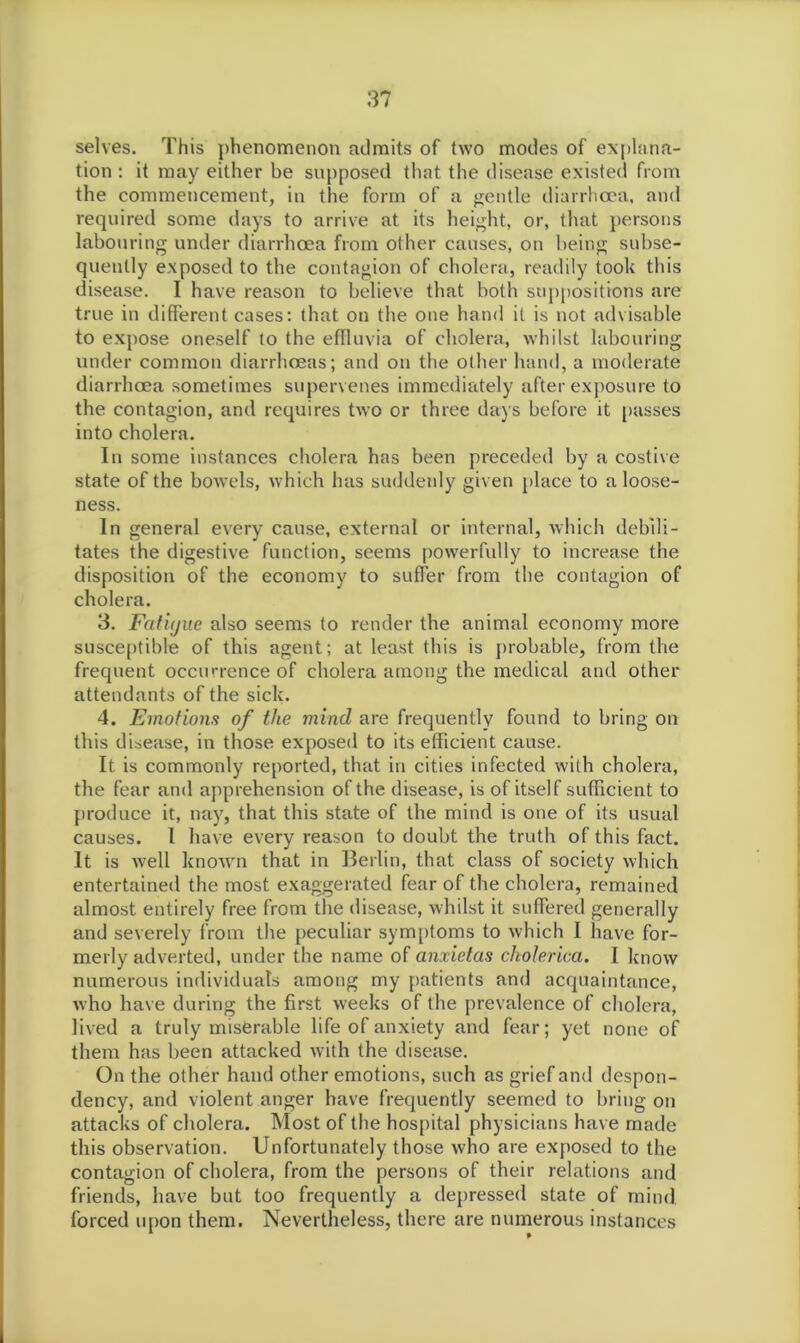 selves. This phenomenon admits of two modes of explana- tion : it may either be supposed that the disease existed from the commencement, in the form of a gentle diarrhoea, and required some days to arrive at its height, or, that persons labouring under diarrhoea from other causes, on being subse- quently exposed to the contagion of cholera, readily took this disease. I have reason to believe that both suppositions are true in different cases: that on the one hand it is not advisable to expose oneself to the effluvia of cholera, whilst labouring under common diarrhoeas; and on the other hand, a moderate diarrhoea sometimes supervenes immediately after exposure to the contagion, and requires two or three days before it passes into cholera. In some instances cholera has been preceded by a costive state of the bowels, which has suddenly given place to a loose- ness. In general every cause, external or internal, which debili- tates the digestive function, seems powerfully to increase the disposition of the economy to suffer from the contagion of cholera. 3. Fcct'ujue also seems to render the animal economy more susceptible of this agent; at least this is probable, from the frequent occurrence of cholera among the medical and other attendants of the sick. 4. Emotions of the mincl are frequently found to bring on this disease, in those exposed to its efficient cause. It is commonly reported, that in cities infected with cholera, the fear and apprehension of the disease, is of itself sufficient to produce it, nay, that this state of the mind is one of its usual causes. I have every reason to doubt the truth of this fact. It is well known that in Berlin, that class of society which entertained the most exaggerated fear of the cholera, remained almost entirely free from the disease, whilst it suffered generally and severely from the peculiar symptoms to which I have for- merly adverted, under the name of cinxietas ckolerica. I know numerous individuals among my patients and acquaintance, who have during the first weeks of the prevalence of cholera, lived a truly miserable life of anxiety and fear; yet none of them has been attacked with the disease. On the other hand other emotions, such as grief and despon- dency, and violent anger have frequently seemed to bring on attacks of cholera. Most of the hospital physicians have made this observation. Unfortunately those who are exposed to the contagion of cholera, from the persons of their relations and friends, have but too frequently a depressed state of mind forced upon them. Nevertheless, there are numerous instances