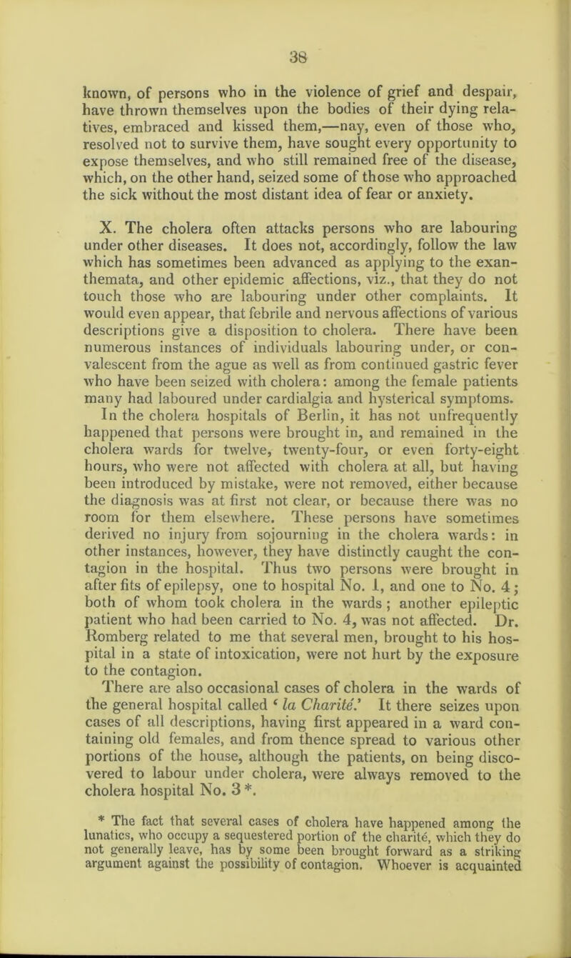 known, of persons who in the violence of grief and despair, have thrown themselves upon the bodies of their dying rela- tives, embraced and kissed them,—nay, even of those who, resolved not to survive them, have sought every opportunity to expose themselves, and who still remained free of the disease, which, on the other hand, seized some of those who approached the sick without the most distant idea of fear or anxiety. X. The cholera often attacks persons who are labouring under other diseases. It does not, accordingly, follow the law which has sometimes been advanced as applying to the exan- themata, and other epidemic affections, viz., that they do not touch those who are labouring under other complaints. It would even appear, that febrile and nervous affections of various descriptions give a disposition to cholera. There have been numerous instances of individuals labouring under, or con- valescent from the ague as well as from continued gastric fever who have been seized with cholera: among the female patients many had laboured under cardialgia and hysterical symptoms. In the cholera hospitals of Berlin, it has not unfrequently happened that persons were brought in, and remained in the cholera wards for twelve, twenty-four, or even forty-eight hours, who were not affected with cholera at all, but having been introduced by mistake, were not removed, either because the diagnosis was at first not clear, or because there was no room for them elsewhere. These persons have sometimes derived no injury from sojourning in the cholera wards: in other instances, however, they have distinctly caught the con- tagion in the hospital. Thus two persons were brought in after fits of epilepsy, one to hospital No. I, and one to No. 4; both of whom took cholera in the wards ; another epileptic patient who had been carried to No. 4, was not affected. Dr. Romberg related to me that several men, brought to his hos- pital in a state of intoxication, were not hurt by the exposure to the contagion. There are also occasional cases of cholera in the wards of the general hospital called £ la Charite.’ It there seizes upon cases of all descriptions, having first appeared in a ward con- taining old females, and from thence spread to various other portions of the house, although the patients, on being disco- vered to labour under cholera, were always removed to the cholera hospital No. 3 *. * The fact that several cases of cholera have happened among the lunatics, who occupy a sequestered portion of the charite, which they do not generally leave, has by some been brought forward as a striking argument against the possibility of contagion^ Whoever is acquainted
