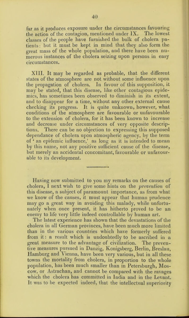 far as it produces exposure under the circumstances favouring the action of the contagion, mentioned under IX. The lowest classes of the people have furnished the bulk of cholera pa- tients: but it must be kept in mind that they also form the great mass of the whole population, and there have been nu- merous instances of the cholera seizing upon persons in easy circumstances. XIII. It may be regarded as probable, that the different states of the atmosphere are not without some influence upon the propagation of cholera. In favour of this supposition, it may be stated, that this disease, like other contagious epide- mics, has sometimes been observed to diminish in its extent, and to disappear for a time, without any other external cause checking its progress. It is quite unknown, however, what conditions of the atmosphere are favourable or unfavourable to the extension of cholera, for it has been known to increase and decrease under circumstances of very opposite descrip- tions. There can be no objection to expressing this supposed dependance of cholera upon atmospheric agency, by the term of 4 an epidemic influence,’ as long as it is intended to mean by this name, not any positive sufficient cause of the disease, but merely an accidental concomitant, favourable or unfavour- able to its development. Having now submitted to you my remarks on the causes of cholera, I next wish to give some hints on the prevention of this disease, a subject of paramount importance, as from what we know of the causes, it must appear that human prudence may go a great way in avoiding this malady, while unfortu- nately when once present, it has hitherto proved to be an enemy to life very little indeed controllable by human art. The latest experience has shown that the devastations of the cholera in all German provinces, have been much more limited than in the various countries which have formerly suffered from it: a result which is undoubtedly to be ascribed in a great measure to the advantage of civilization. The preven- tive measures pursued in Danzig, Konigsberg, Berlin, Breslau, Hamburg and Vienna, have been very various, but in all these towns the mortality from cholera, in proportion to the whole population, has been much smaller than in Petersburgh, Mos- cow, or Astrachan, and cannot be compared with the ravages which the cholera has committed in India and in the Levant. It was to be expected indeed, that the intellectual superiority