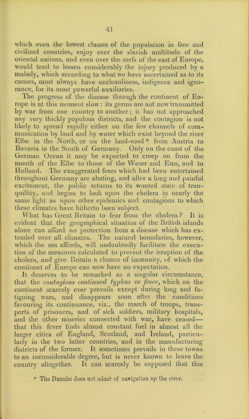 which even the lowest classes of the population in free and civilized countries, enjoy over the slavish multitude of the oriental nations, and even over the serfs of the east of Europe, would tend to lessen considerably the injury produced by a malady, which according to what we have ascertained as to its causes, must always have uncleanliness, indigence and igno- rance, for its most powerful auxiliaries. The progress of the disease through the continent of Eu- rope is at this moment slow: its germs are not now transmitted by war from one country to another; it has not approached any very thickly populous districts, and the contagion is not likely to spread rapidly either on the few channels of com- munication by land and by water which exist beyond the river Elbe in the North, or on the land-road * from Austria to Bavaria in the South of Germany. Only on the coast of the German Ocean it may be expected to creep on from the mouth of the Elbe to those of the Weser and Ems, and to Holland. The exaggerated fears which had been entertained throughout Germany are abating, and after a long and painful excitement, the public returns to its wonted state of tran- quillity, and begins to look upon the cholera in nearly the same light as upon other epidemics and contagions to which these climates have hitherto been subject. What has Great Britain to fear from the cholera? It is evident that the geographical situation of the British islands alone can alTord no protection from a disease which has ex- tended over all climates. The natural boundaries, however, which the sea affords, will undoubtedly facilitate the execu- tion of the measures calculated to prevent the irruption of the cholera, and give Britain a chance of immunity, of which the * continent of Europe can now have no expectation. It deserves to be remarked as a singular circumstance, that the contagious continued typhus or fever, which on the continent scarcely ever prevails except during long and fa- tiguing Avars, and disappears soon after the conditions favouring its continuance, viz., the march of troops, trans- ports of prisoners, and of sick soldiers, military hospitals, and the other miseries connected with Avar, have ceased— that this fever finds almost constant fuel in almost all the larger cities of England, Scotland, and Ireland, particu- larly in the two latter countries, and in the manufacturing districts of the former. It sometimes prevails in these towns to an inconsiderable degree, but is never known to leave the country altogether. It can scarcely be supposed that this * The Danube does not admit of navigation up the river.