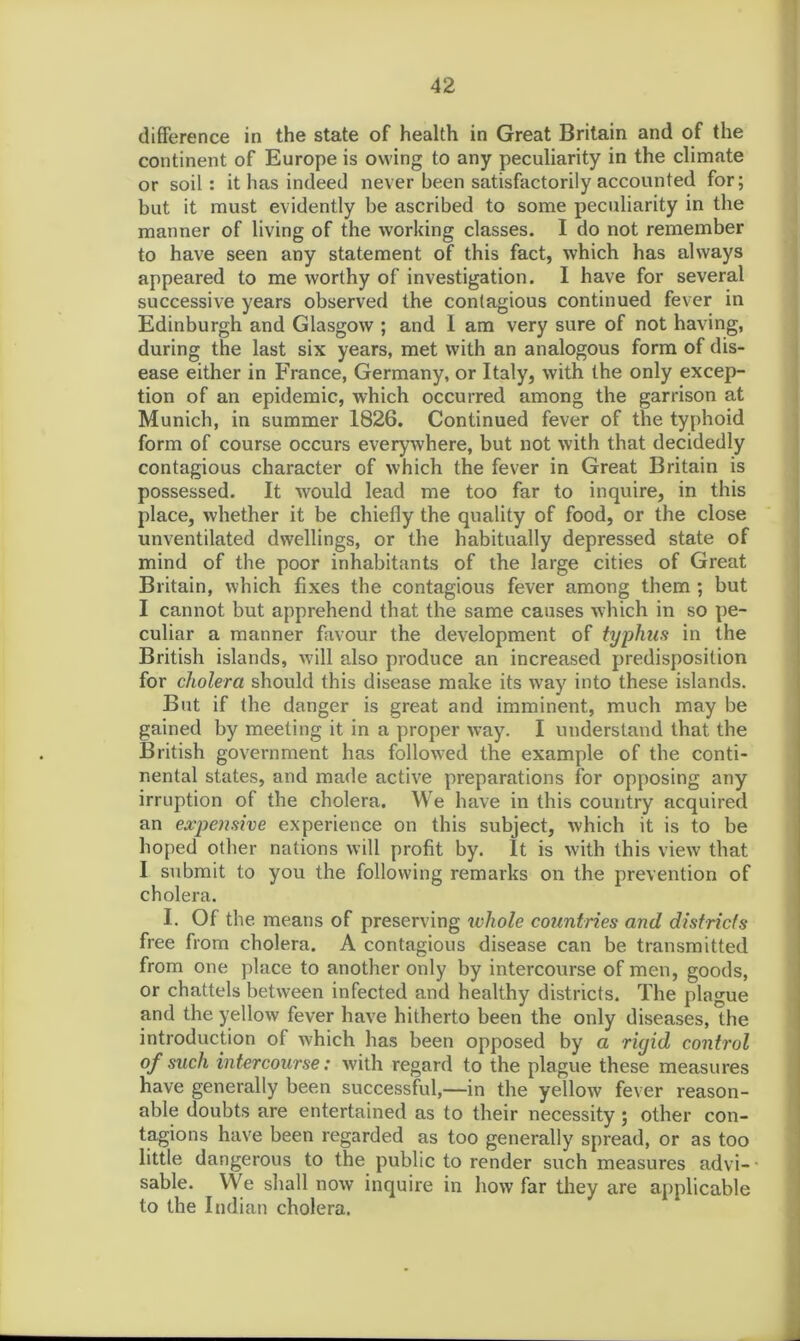 difference in the state of health in Great Britain and of the continent of Europe is owing to any peculiarity in the climate or soil: it has indeed never been satisfactorily accounted for; but it must evidently be ascribed to some peculiarity in the manner of living of the working classes. I do not remember to have seen any statement of this fact, which has always appeared to me worthy of investigation. I have for several successive years observed the contagious continued fever in Edinburgh and Glasgow ; and I am very sure of not having, during the last six years, met with an analogous form of dis- ease either in France, Germany, or Italy, with the only excep- tion of an epidemic, which occurred among the garrison at Munich, in summer 1826. Continued fever of the typhoid form of course occurs everywhere, but not with that decidedly contagious character of which the fever in Great Britain is possessed. It would lead me too far to inquire, in this place, whether it be chiefly the quality of food, or the close unventilated dwellings, or the habitually depressed state of mind of the poor inhabitants of the large cities of Great Britain, which fixes the contagious fever among them ; but I cannot but apprehend that the same causes which in so pe- culiar a manner favour the development of typhus in the British islands, will also produce an increased predisposition for cholera should this disease make its way into these islands. But if the danger is great and imminent, much may be gained by meeting it in a proper way. I understand that the British government has followed the example of the conti- nental states, and made active preparations for opposing any irruption of the cholera. We have in this country acquired an expensive experience on this subject, which it is to be hoped other nations will profit by. It is with this view that I submit to you the following remarks on the prevention of cholera. I. Of the means of preserving whole countries and districts free from cholera. A contagious disease can be transmitted from one place to another only by intercourse of men, goods, or chattels between infected and healthy districts. The plague and the yellow fever have hitherto been the only diseases, the introduction of which has been opposed by a rigid control of such intercourse: with regard to the plague these measures have generally been successful,—in the yellow fever reason- able doubts are entertained as to their necessity ; other con- tagions have been regarded as too generally spread, or as too little dangerous to the public to render such measures advi- sable. We shall now inquire in how far they are applicable to the Indian cholera.