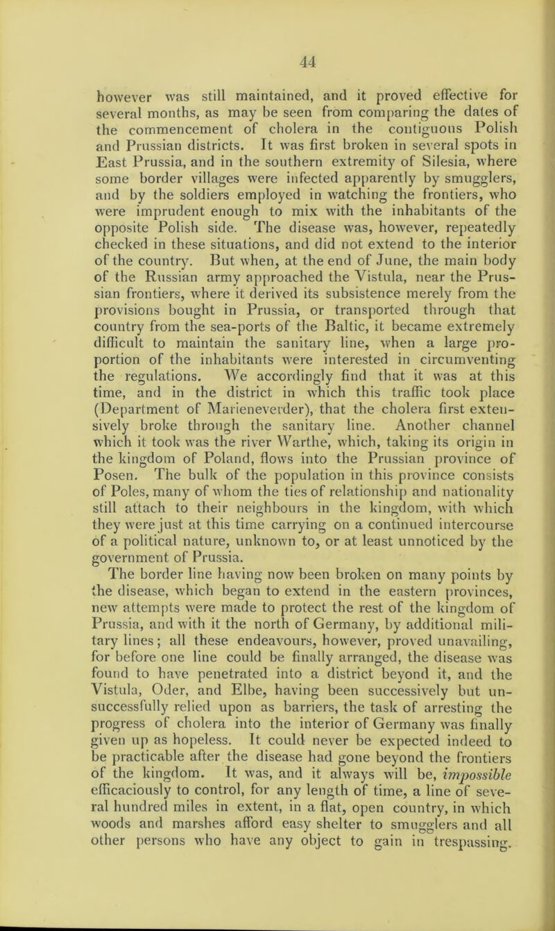 however was still maintained, and it proved effective for several months, as may be seen from comparing the dates of the commencement of cholera in the contiguous Polish and Prussian districts. It was first broken in several spots in East Prussia, and in the southern extremity of Silesia, where some border villages were infected apparently by smugglers, and by the soldiers employed in watching the frontiers, who were imprudent enough to mix with the inhabitants of the opposite Polish side. The disease was, however, repeatedly checked in these situations, and did not extend to the interior of the country. But when, at the end of June, the main body of the Russian army approached the Vistula, near the Prus- sian frontiers, where it derived its subsistence merely from the provisions bought in Prussia, or transported through that country from the sea-ports of the Baltic, it became extremely difficult to maintain the sanitary line, when a large pro- portion of the inhabitants were interested in circumventing the regulations. We accordingly find that it was at this time, and in the district in which this traffic took place (Department of Marieneverder), that the cholera first exten- sively broke through the sanitary line. Another channel which it took was the river Warthe, which, taking its origin in the kingdom of Poland, flows into the Prussian province of Posen. The bulk of the population in this province consists of Poles, many of whom the ties of relationship and nationality still attach to their neighbours in the kingdom, with which they were just at this time carrying on a continued intercourse of a political nature, unknown to, or at least unnoticed by the government of Prussia. The border line having now been broken on many points by the disease, which began to extend in the eastern provinces, new attempts were made to protect the rest of the kingdom of Prussia, and with it the north of Germany, by additional mili- tary lines; all these endeavours, however, proved unavailing, for before one line could be finally arranged, the disease was found to have penetrated into a district beyond it, and the Vistula, Oder, and Elbe, having been successively but un- successfully relied upon as barriers, the task of arresting the progress of cholera into the interior of Germany was finally given up as hopeless. It could never be expected indeed to be practicable after the disease had gone beyond the frontiers of the kingdom. It was, and it always will be, impossible efficaciously to control, for any length of time, a line of seve- ral hundred miles in extent, in a flat, open country, in which woods and marshes afford easy shelter to smugglers and all other persons who have any object to gain in trespassing.