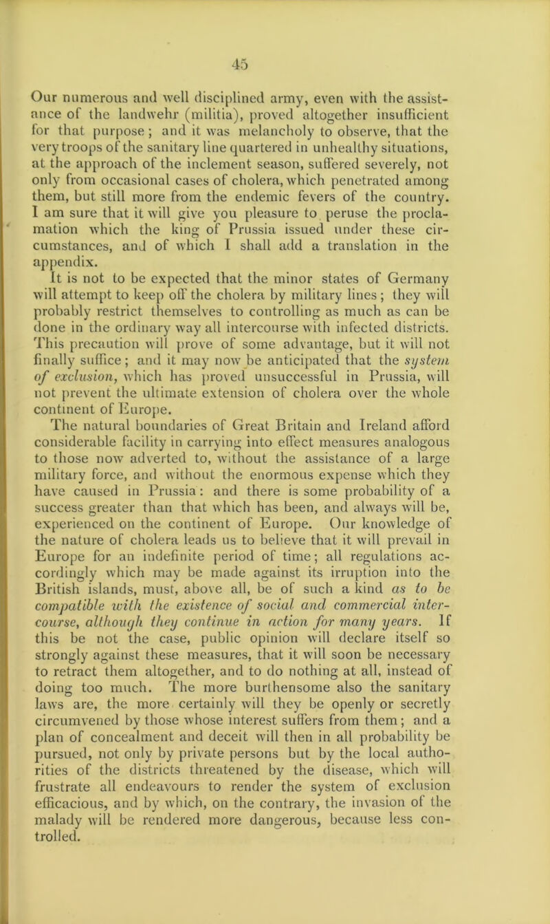 Our numerous and well disciplined army, even with the assist- ance of the landwehr (militia), proved altogether insufficient for that purpose; and it was melancholy to observe, that the very troops of the sanitary line quartered in unhealthy situations, at the approach of the inclement season, suffered severely, not only from occasional cases of cholera, Avhich penetrated among them, but still more from the endemic fevers of the country. I am sure that it will give you pleasure to peruse the procla- mation which the king of Prussia issued under these cir- cumstances, and of which I shall add a translation in the appendix. It is not to be expected that the minor states of Germany will attempt to keep off the cholera by military lines ; they will probably restrict themselves to controlling as much as can be done in the ordinary way all intercourse with infected districts. This precaution will prove of some advantage, but it will not finally suffice; and it may nowT be anticipated that the system of exclusion, which has proved unsuccessful in Prussia, will not prevent the ultimate extension of cholera over the whole continent of Europe. The natural boundaries of Great Britain and Ireland afford considerable facility in carrying into effect measures analogous to those now adverted to, without the assistance of a large military force, and without the enormous expense which they have caused in Prussia : and there is some probability of a success greater than that which has been, and always will be, experienced on the continent of Europe. Our knowledge of the nature of cholera leads us to believe that it will prevail in Europe for an indefinite period of time; all regulations ac- cordingly which may be made against its irruption into the British islands, must, above all, be of such a kind as to be compatible with the existence of social and commercial inter- course, although they continue in action for many years. If this be not the case, public opinion will declare itself so strongly against these measures, that it will soon be necessary to retract them altogether, and to do nothing at all, instead of doing too much. The more burthensome also the sanitary laws are, the more certainly will they be openly or secretly circumvened by those whose interest suffers from them ; and a plan of concealment and deceit will then in all probability be pursued, not only by private persons but by the local autho- rities of the districts threatened by the disease, which will frustrate all endeavours to render the system of exclusion efficacious, and by which, on the contrary, the invasion of the malady will be rendered more dangerous, because less con- trolled.