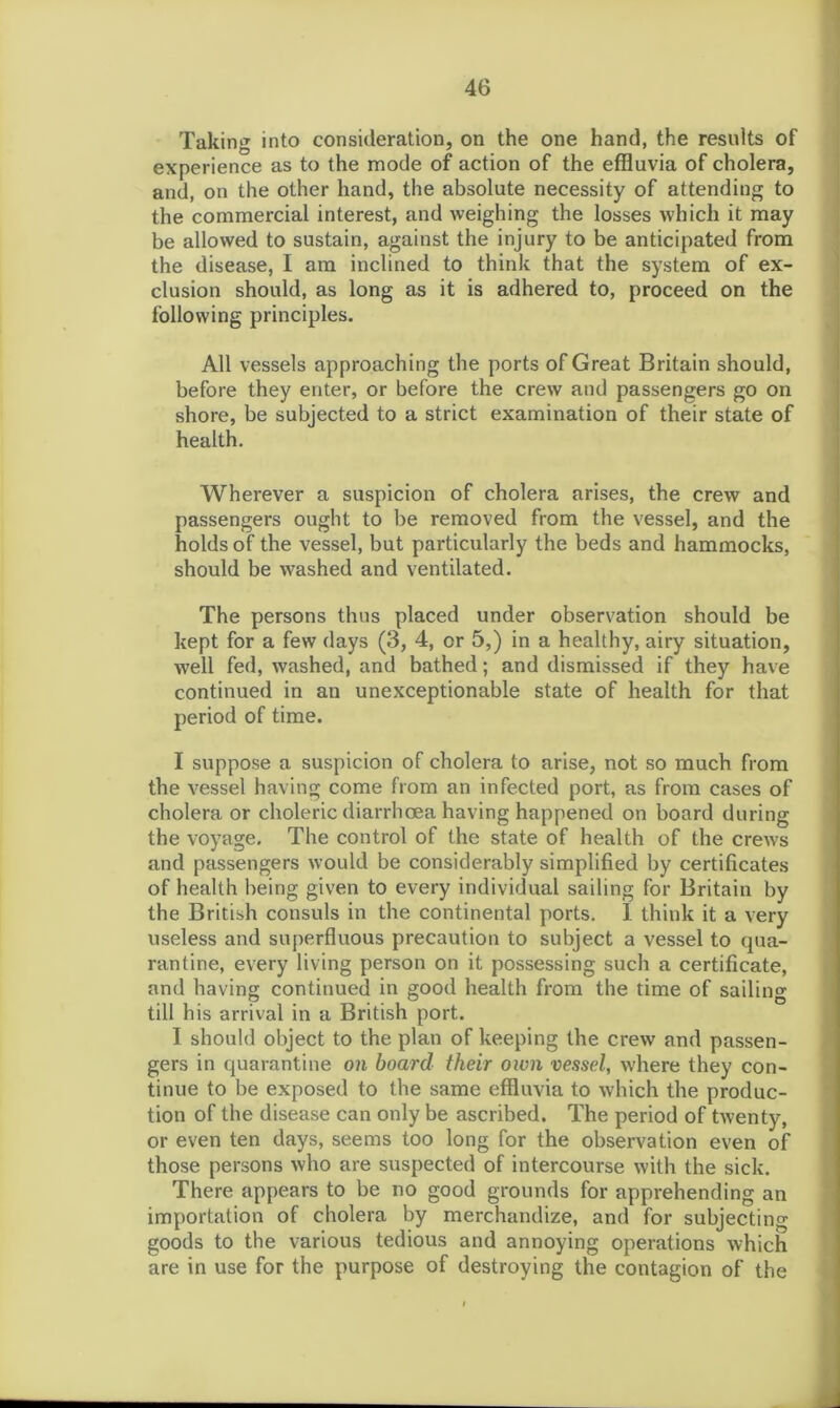 Taking into consideration, on the one hand, the results of experience as to the mode of action of the effluvia of cholera, and, on the other hand, the absolute necessity of attending to the commercial interest, and weighing the losses which it may be allowed to sustain, against the injury to be anticipated from the disease, I am inclined to think that the system of ex- clusion should, as long as it is adhered to, proceed on the following principles. All vessels approaching the ports of Great Britain should, before they enter, or before the crew and passengers go on shore, be subjected to a strict examination of their state of health. Wherever a suspicion of cholera arises, the crew and passengers ought to be removed from the vessel, and the holds of the vessel, but particularly the beds and hammocks, should be washed and ventilated. The persons thus placed under observation should be kept for a few days (3, 4, or 5,) in a healthy, airy situation, well fed, washed, and bathed; and dismissed if they have continued in an unexceptionable state of health for that period of time. I suppose a suspicion of cholera to arise, not so much from the vessel having come from an infected port, as from cases of cholera or choleric diarrhoea having happened on board during the voyage. The control of the state of health of the crews and passengers would be considerably simplified by certificates of health being given to every individual sailing for Britain by the British consuls in the continental ports. I think it a very useless and superfluous precaution to subject a vessel to qua- rantine, every living person on it possessing such a certificate, and having continued in good health from the time of sailing till his arrival in a British port. I should object to the plan of keeping the crew and passen- gers in quarantine on board their own vessel, where they con- tinue to be exposed to the same effluvia to which the produc- tion of the disease can only be ascribed. The period of twenty, or even ten days, seems too long for the observation even of those persons who are suspected of intercourse with the sick. There appears to be no good grounds for apprehending an importation of cholera by merchandize, and for subjecting goods to the various tedious and annoying operations which are in use for the purpose of destroying the contagion of the