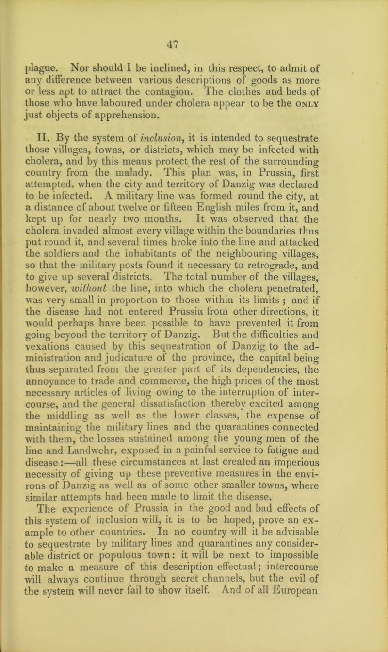 plague. Nor should I be inclined, in this respect, to admit of any difference between various descriptions of goods as more or less apt to attract the contagion. The clothes and beds of those who have laboured under cholera appear to be the only just objects of apprehension. II. By the system of inclusion, it is intended to sequestrate those villages, towns, or districts, which may be infected with cholera, and by this means protect the rest of the surrounding country from the malady. This plan was, in Prussia, first attempted, when the city and territory of Danzig was declared to be infected. A military line was formed round the city, at a distance of about twelve or fifteen English miles from it, and kept up for nearly two months. It was observed that the cholera invaded almost every village within the boundaries thus put round it, and several times broke into the line and attacked the soldiers and the inhabitants of the neighbouring villages, so that the military posts found it necessary to retrograde, and to give up several districts. The total number of the villages, however, without the line, into which the cholera penetrated, was very small in proportion to those within its limits ; and if the disease had not entered Prussia from other directions, it would perhaps have been possible to have prevented it from going beyond the territory of Danzig. But the difficulties and vexations caused by this sequestration of Danzig to the ad- ministration and judicature of the province, the capital being thus separated from the greater part of its dependencies, the annoyance to trade and commerce, the high prices of the most necessary articles of living owing to the interruption of inter- course, and the general dissatisfaction thereby excited among the middling as well as the lower classes, the expense of maintaining the military lines and the quarantines connected with them, the losses sustained among the young men of the line and Landwehr, exposed in a painful service to fatigue and disease :—all these circumstances at last created an imperious necessity of giving up these preventive measures in the envi- rons of Danzig as well as of some other smaller towns, where similar attempts had been made to limit the disease. The experience of Prussia in the good and bad effects of this system of inclusion will, it is to be hoped, prove an ex- ample to other countries. In no country will it be advisable to sequestrate by military lines and quarantines any consider- able district or populous town: it will be next to impossible to make a measure of this description effectual; intercourse will always continue through secret channels, but the evil of the system will never fail to show itself. And of all European