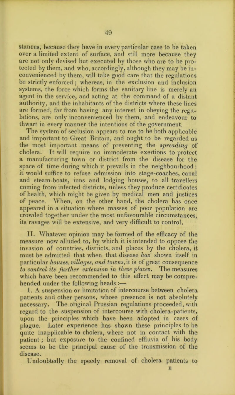 stances, because they have in every particular case to be taken over a limited extent of surface, and still more because they are not only devised but executed by those who are to be pro- tected by them, and who, accordingly, although they may be in- convenienced by them, will take good care that the regulations be strictly enforced ; whereas, in the exclusion and inclusion systems, the force which forms the sanitary line is merely an agent in the service, and acting at the command of a distant authority, and the inhabitants of the districts where these lines are formed, far from having any interest in obeying the regu- lations, are only inconvenienced by them, and endeavour to thwart in every manner the intentions of the government. The system of seclusion appears to me to be both applicable and important to Great Britain, and ought to be regarded as the most important means of preventing the spreading of cholera. It will require no immoderate exertions to protect a manufacturing town or district from the disease for the space of time during which it prevails in the neighbourhood : it would suffice to refuse admission into stage-coaches, canal and steam-boats, inns and lodging houses, to all travellers coming from infected districts, unless they produce certificates of health, which might be given by medical men and justices of peace. When, on the other hand, the cholera has once appeared in a situation where masses of poor population are crowded together under the most unfavourable circumstances, its ravages will be extensive, and very difficult to control. II. Whatever opinion may be formed of the efficacy of the measure now alluded to, by which it is intended to oppose the invasion of countries, districts, and places by the cholera, it must be admitted that when that disease has shown itself in particular houses, villages, and towns, it is of great consequence to control its further extension in these places. The measures which have been recommended to this effect may be compre- hended under the following heads :— 1. A suspension or limitation of intercourse between cholera patients and other persons, whose presence is not absolutely necessary. The original Prussian regulations proceeded, with regard to the suspension of intercourse with cholera-patients, upon the principles which have been adopted in cases of plague. Later experience has shown these principles to be quite inapplicable to cholera, where not in contact with the patient; but exposure to the confined effluvia of his body seems to be the principal cause of the transmission of the disease. Undoubtedly the speedy removal of cholera patients to E