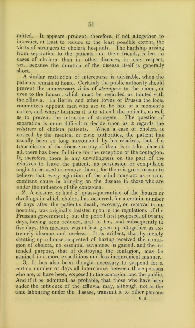mitted. It appears prudent, therefore, if not altogether to interdict, at least to reduce to the least possible extent, the visits of strangers to cholera hospitals. The hardship arising from separation to the patients and their friends, is less in cases of cholera than in other diseases, in one respect, viz., because the duration of the disease itself is generally short. A similar restriction of intercourse is advisable, when the patients remain at home. Certainly the public authority should prevent the unnecessary visits of strangers to the rooms, or even to the houses, which must be regarded as tainted with the effluvia. In Berlin and other towns of Prussia the local committees appoint men who are to be had at a moment’s notice, and whose business it is to attend the patients, as well as to prevent the intrusion of strangers. The question of separation is more difficult to decide upon as it regards the relatives of cholera patients. When a case of cholera is noticed by the medical or civic authorities, the patient has usually been so long surrounded by his relatives, that if a transmission of the disease to any of them is to take place at all, there has been full time for the reception of the contagion. If, therefore, there is any unwillingness on the part of the relatives to leave the patient, no persuasion or compulsion ought to be used to remove them ; for there is great reason to believe that every agitation of the mind may act as a con- comitant cause in bringing on the disease in those who are under the influence of the contagion. 2. A closure, or kind of quasi-quarantine of the houses or dwellings in which cholera has occurred, for a certain number of days after the patient’s death, recovery, or removal to an hospital, was originally insisted upon in the regulations of the Prussian government; but the period first proposed, of twenty days, having been reduced, first to ten, and subsequently to five days, this measure was at last given up altogether as ex- tremely irksome and useless. It is evident, that by merely shutting up a house suspected of having received the conta- gion of cholera, no essential advantage is gained, and the in- tended purpose, that of destroying the contagion, may be attained in a more expeditious and less inconvenient manner. 3. It has also been thought necessary to suspend for a certain number of days all intercourse between those persons who are, or have been, exposed to the contagion and the public. And if it be admitted, as probable, that those who have been under the influence of the effluvia, may, although not at the time labouring under the disease, transmit it to other persons K 2