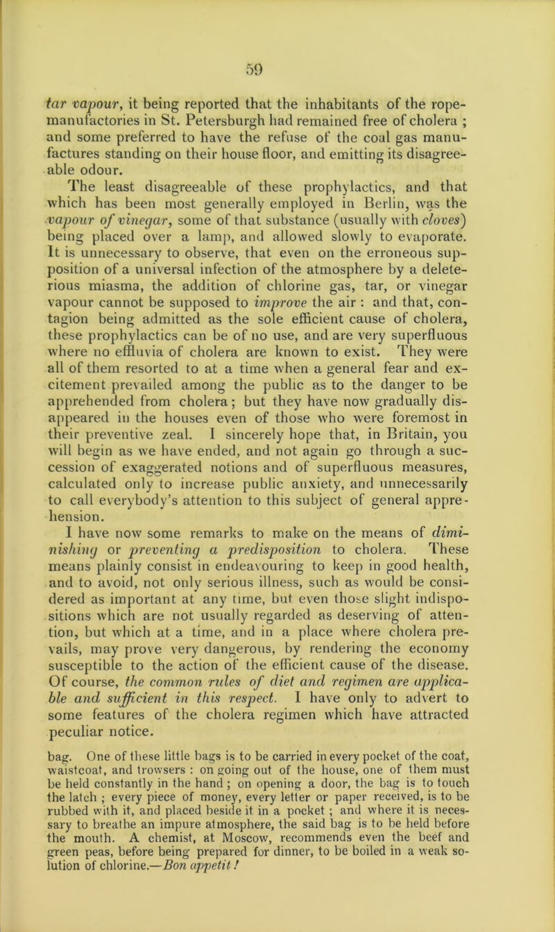 tar vapour, it being reported that the inhabitants of the rope- manufactories in St. Petersburgh had remained free of cholera ; and some preferred to have the refuse of the coal gas manu- factures standing on their house floor, and emitting its disagree- able odour. The least disagreeable of these prophylactics, and that which has been most generally employed in Berlin, was the vapour of vinegar, some of that substance (usually with cloves) being placed over a lamp, and allowed slowly to evaporate. It is unnecessary to observe, that even on the erroneous sup- position of a universal infection of the atmosphere by a delete- rious miasma, the addition of chlorine gas, tar, or vinegar vapour cannot be supposed to improve the air : and that, con- tagion being admitted as the sole efficient cause of cholera, these prophylactics can be of no use, and are very superfluous where no effluvia of cholera are known to exist. They were all of them resorted to at a time when a general fear and ex- citement prevailed among the public as to the danger to be apprehended from cholera ; but they have now gradually dis- appeared in the houses even of those who were foremost in their preventive zeal. I sincerely hope that, in Britain, you will begin as we have ended, and not again go through a suc- cession of exaggerated notions and of superfluous measures, calculated only to increase public anxiety, and unnecessarily to call everybody’s attention to this subject of general appre- hension. I have now some remarks to make on the means of dimi- nishing or preventing a predisposition to cholera. These means plainly consist in endeavouring to keep in good health, and to avoid, not only serious illness, such as would be consi- dered as important at any time, but even those slight indispo- sitions which are not usually regarded as deserving of atten- tion, but which at a time, and in a place where cholera pre- vails, may prove very dangerous, by rendering the economy susceptible to the action of the efficient cause of the disease. Of course, the common rides of diet and regimen are applica- ble and sufficient in this respect. I have only to advert to some features of the cholera regimen which have attracted peculiar notice. bag. One of these little bags is to be carried in every pocket of the coat, waistcoat, and trowsers : ongoing out of the house, one of them must be held constantly in the hand ; on opening a door, the bag is to touch the latch ; every piece of money, every letter or paper received, is to be rubbed with it, and placed beside it in a pocket ; and where it is neces- sary to breathe an impure atmosphere, the said bag is to be held before the mouth. A chemist, at Moscow, recommends even the beef and green peas, before being prepared for dinner, to be boiled in a weak so- lution of chlorine.—Bon appetit /