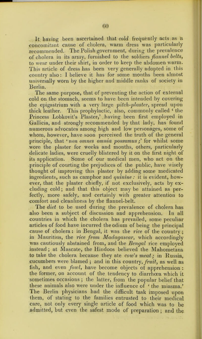 GO It having been ascertained that cold frequently acts as a concomitant cause of cholera, warm dress was particularly recommended. The Polish government, during the prevalence of cholera in its army, furnished to the soldiers flannel belts, to wear under their shirt, in order to keep the abdomen warm. This article of dress has been very generally adopted in this country also: I believe it has for some months been almost universally worn by the higher and middle ranks of society in Berlin. The same purpose, that of preventing the action of external cold on the stomach, seems to have been intended by covering the epigastrium with a very large ‘pitch-plaster, spread upon thick leather. This prophylactic, also, commonly called ‘ the Princess Lobkovit’s Plaster,’ having been first employed in Gallicia, and strongly recommended by that lady, has found numerous advocates among high and low personages, some of whom, however, have soon perceived the truth of the general principle, that ‘ non omnes omnia jjossumusfor whilst some wore the plaster for weeks and months, others, particularly delicate ladies, were cruelly blistered by it on the first night of its application. Some of our medical men, who act on the principle of courting the prejudices of the public, have wisely thought of improving this plaster by adding some medicated ingredients, such as camphor and quinine : it is evident, how- ever, that the plaster chiefly, if not exclusively, acts by ex- cluding cold ; and that this object may be attained as per- fectly, more safely, and certainly with greater attention to comfort and cleanliness by the flannel-belt. The diet to be used during the prevalence of cholera has also been a subject of discussion and apprehension. In all countries in which the cholera has prevailed, some peculiar articles of food have incurred the odium of being the principal cause of cholera: in Bengal, it was the rice of the country ; in Mauritius, the rice from Madagascar, which accordingly was cautiously abstained from, and the Bengal rice employed instead ; at Mascate, the Hindoos believed the Mahometans to take the cholera because they ate cow's meat; in Russia, cucumbers were blamed ; and in this country, fruit, as well as fish, and even fowl, have become objects of apprehension : the former, on account of the tendency to diarrhoea which it sometimes occasions ; the latter, from the popular belief that these animals also were under the influence of ‘ the miasma.’ The Berlin physicians had the difficult task imposed upon them, of stating to the families entrusted to their medical care, not only every single article of food which w'as to be admitted, but even the safest mode of preparation ; and the