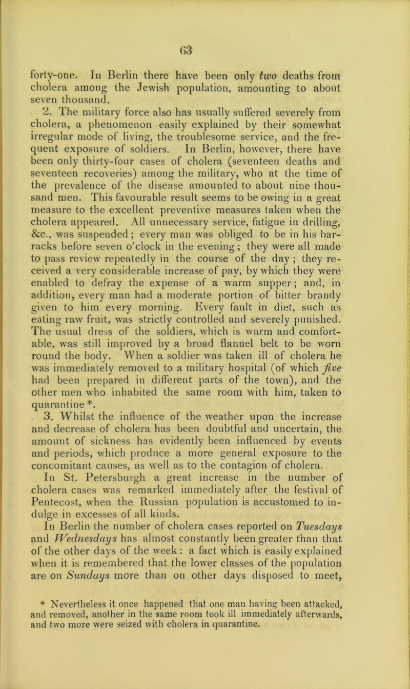 forty-one. In Berlin there have been only two deaths from cholera among the Jewish population, amounting to about seven thousand. 2. The military force also has usually suffered severely from cholera, a phenomenon easily explained by their somewhat irregular mode of living, the troublesome service, and the fre- quent exposure of soldiers. In Berlin, however, there have been only thirty-four cases of cholera (seventeen deaths and seventeen recoveries) among the military, who at the time of the prevalence of the disease amounted to about nine thou- sand men. This favourable result seems to be owing in a great measure to the excellent preventive measures taken when the cholera appeared. All unnecessary service, fatigue in drilling, &c., was suspended; every man was obliged to be in his bar- racks before seven o’clock in the evening; they were all made to pass review repeatedly in the course of the day ; they re- ceived a very considerable increase of pay, by which they were enabled to defray the expense of a warm supper; and, in addition, every man had a moderate portion of bitter brandy given to him every morning. Every fault in diet, such as eating raw fruit, was strictly controlled and severely punished. The usual dress of the soldiers, which is warm and comfort- able, was still improved by a broad flannel belt to be worn round the body. When a soldier was taken ill of cholera he was immediately removed to a military hospital (of which five had been prepared in different parts of the town), and the other men who inhabited the same room with him, taken to quarantine *. 3. Whilst the influence of the weather upon the increase and decrease of cholera has been doubtful and uncertain, the amount of sickness has evidently been influenced by events and periods, which produce a more general exposure to the concomitant causes, as well as to the contagion of cholera. In St. Petersburgh a great increase in the number of cholera cases was remarked immediately after the festival of Pentecost, when the Russian population is accustomed to in- dulge in excesses of all kinds. In Berlin the number of cholera cases reported on Tuesdays and Wednesdays has almost constantly been greater than that of the other days of the week: a fact which is easily explained when it is remembered that the lower classes of the population are on Sundays more than on other days disposed to meet, * Nevertheless it once happened that one man having been attacked, and removed, another in the same room took ill immediately afterwards, and two more were seized with cholera in quarantine.