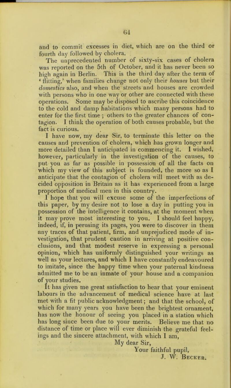 fourth day followed by cholera. The unprecedented number of sixty-six cases of cholera was reported on the 5th of October, and it has never been so high again in Berlin. This is the third day after the term of ‘ flitting,’ when families change not only their houses but their domestics also, and when the streets and houses are crowded with persons who in one way or other are connected with these operations. Some may be disposed to ascribe this coincidence to the cold and damp habitations which many persons had to enter for the first time ; others to the greater chances of con- tagion. I think the operation of both causes probable, but the fact is curious. I have now, my dear Sir, to terminate this letter on the causes and prevention of cholera, which has grown longer and more detailed than I anticipated in commencing it. I wished, however, particularly in the investigation of the causes, to put you as far as possible in possession of all the facts on which my view of this subject is founded, the more so as I anticipate that the contagion of cholera will meet with as de- cided opposition in Britain as it has experienced from a large proportion of medical men in this country. 1 hope that you will excuse some of the imperfections of this paper, by my desire not to lose a day in putting you in possession of the intelligence it contains, at the moment when it may prove most interesting to you. I should feel happy, indeed, if, in perusing its pages, you were to discover in them any traces of that patient, firm, and unprejudiced mode of in- vestigation, that prudent caution in arriving at positive con- clusions, and that modest reserve in expressing a personal opinion, which has uniformly distinguished your writings as well as your lectures, and which I have constantly endeavoured to imitate, since the happy time when your paternal kindness admitted me to be an inmate of your house and a companion of your studies. It has given me great satisfaction to hear that your eminent labours in the advancement of medical science have at last met with a fit public acknowledgment; and that the school, of which for many years you have been the brightest ornament, has now the honour of seeing you placed in a station which has long since been due to your merits. Believe me that no distance of time or place will ever diminish the grateful feel- ings and the sincere attachment, with which I am, My dear Sir, \our faithful pupil, J. W. Becker.