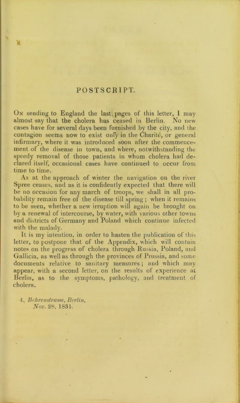 POSTSCRIPT. On sending to England the last pages of this letter, I may almost say that the cholera has ceased in Berlin. No new cases have for several days been furnished by the city, and the contagion seems now to exist only in the Charite, or general infirmary, where it was introduced soon after the commence- ment of the disease in town, and where, notwithstanding the speedy removal of those patients in whom cholera had de- clared itself, occasional cases have continued to occur from time to time. As at the approach of winter the navigation on the river Spree ceases, and as it is confidently expected that there will be no occasion for any march of troops, we shall in all pro- bability remain free of the disease till spring; when it remains to be seen, whether a new irruption will again be brought on by a renewal of intercourse, by water, with various other towns and districts of Germany and Poland which continue infected with the malady. It is my intention, in order to hasten the publication of this letter, to postpone that of the Appendix, which will contain notes on the progress of cholera through Russia, Poland, and Gallicia, as well as through the provinces of Prussia, and some documents relative to sanitary measures; and which may appear, with a second letter, on the results of experience at Berlin, as to the symptoms, pathology, and treatment of cholera. 4, Behrenstrasae, Berlin, Nov. 28, 1 S31.