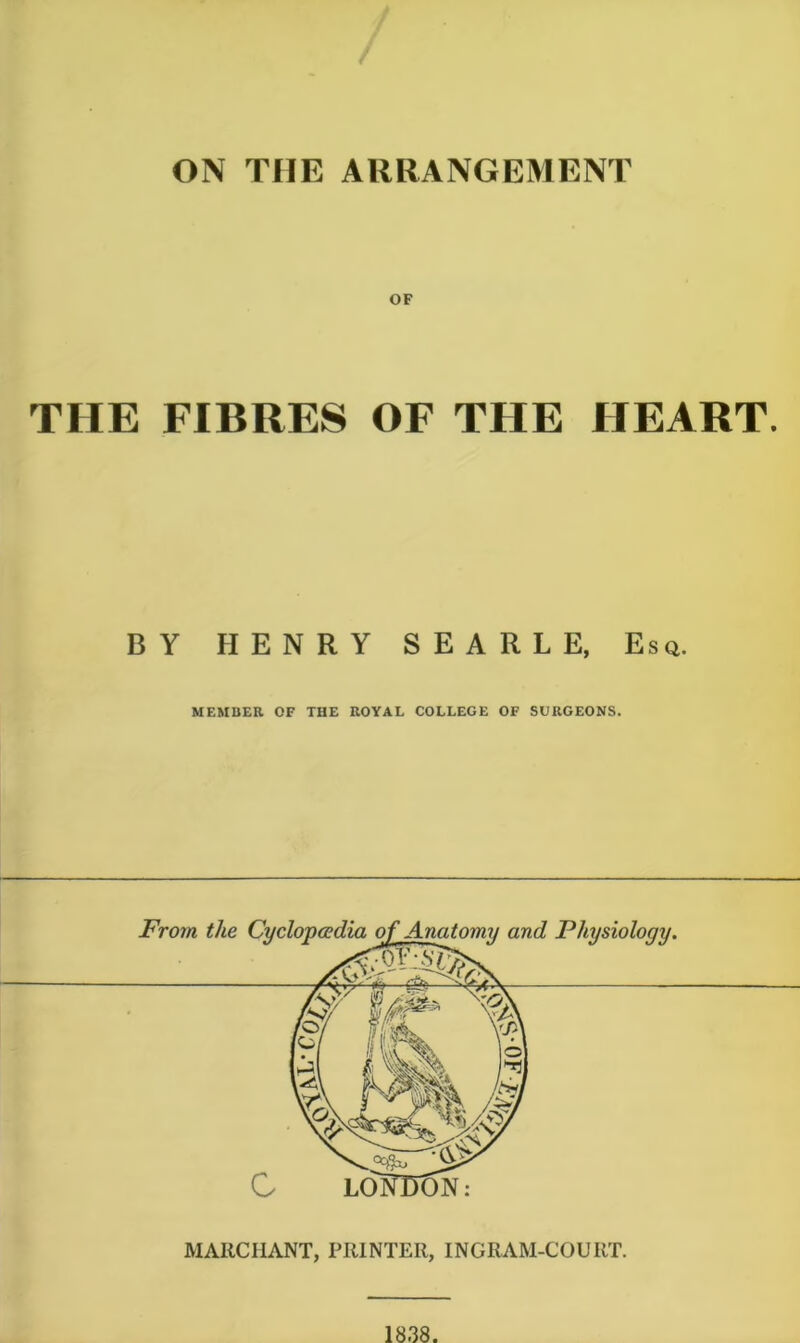 ON THE ARRANGEMENT OF THE FIBRES OF THE HEART. BY HENRY SEARLE, Esq. MEMBER OF THE ROYAL COLLEGE OF SURGEONS. MARCHANT, PRINTER, INGRAM-COURT.