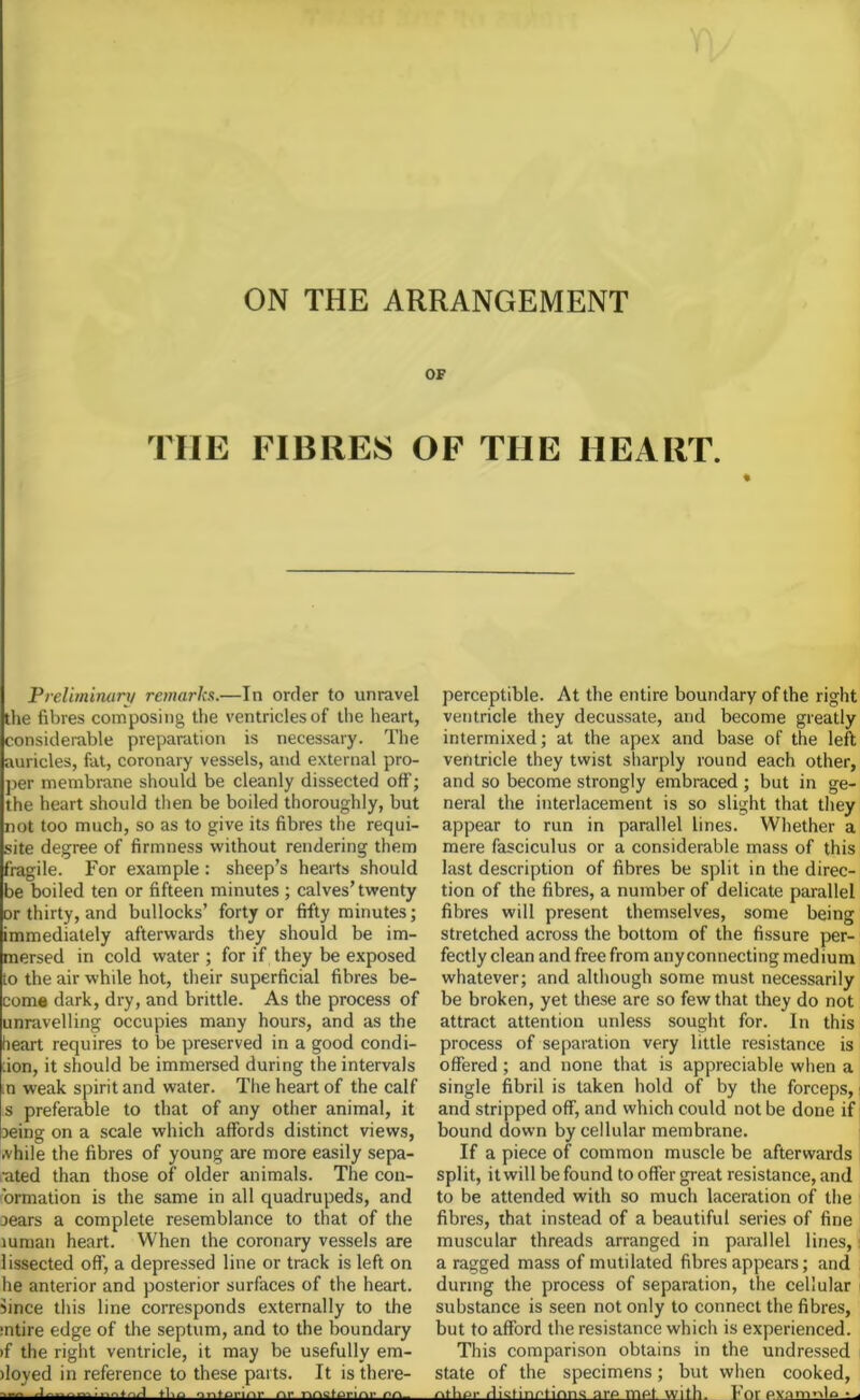 OF THE FIBRES OF THE HEART. % Preliminary remarks.—In order to unravel the fibres composing the ventricles of the heart, considerable preparation is necessary. The auricles, fat, coronary vessels, and external pro- per membrane should be cleanly dissected off; the heart should then be boiled thoroughly, but not too much, so as to give its fibres the requi- site degree of firmness without rendering them fragile. For example: sheep’s hearts should be boiled ten or fifteen minutes ; calves’twenty or thirty, and bullocks’ forty or fifty minutes; immediately afterwards they should be im- mersed in cold water; for if they be exposed to the air while hot, their superficial fibres be- come dark, dry, and brittle. As the process of unravelling occupies many hours, and as the heart requires to be preserved in a good condi- :ion, it should be immersed during the intervals .o weak spirit and water. The heart of the calf s preferable to that of any other animal, it being on a scale which affords distinct views, .vhile the fibres of young are more easily sepa- rated than those of older animals. The con- 'ormation is the same in all quadrupeds, and Dears a complete resemblance to that of the mman heart. When the coronary vessels are lissected off, a depressed line or track is left on he anterior and posterior surfaces of the heart, since this line corresponds externally to the mtire edge of the septum, and to the boundary >f the right ventricle, it may be usefully em- )loyed in reference to these parts. It is there- -— tl.n ontm-iiir nr nnstenni- perceptible. At the entire boundary of the right ventricle they decussate, and become greatly intermixed; at the apex and base of the left ventricle they twist sharply round each other, and so become strongly embraced ; but in ge- neral the interlacement is so slight that they appear to run in parallel lines. Whether a mere fasciculus or a considerable mass of this last description of fibres be split in the direc- tion of the fibres, a number of delicate parallel fibres will present themselves, some being stretched across the bottom of the fissure per- fectly clean and free from any connecting medium whatever; and although some must necessarily be broken, yet these are so few that they do not attract attention unless sought for. In this process of separation very little resistance is offered ; and none that is appreciable when a single fibril is taken hold of by the forceps, and stripped off, and which could not be done if bound down by cellular membrane. If a piece of common muscle be afterwards split, it will be found to offer great resistance, and to be attended with so much laceration of the fibres, that instead of a beautiful series of fine muscular threads arranged in parallel lines, i a ragged mass of mutilated fibres appears; and during the process of separation, the cellular substance is seen not only to connect the fibres, but to afford the resistance which is experienced. This comparison obtains in the undressed state of the specimens; but when cooked, rvthpr rlktinrtinns are met with. For pv.imnla