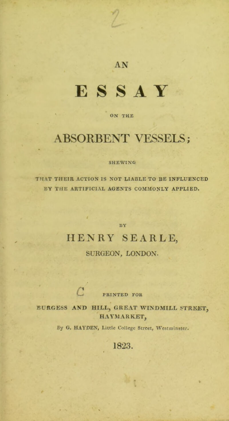 AN E $ S A Y ON THE ABSORBENT VESSELS; SHEWING THAT THEIR ACTION IS NOT LIABLE TO BE INFLUENCED BY THE ARTIFICIAL AGENTS COMMONLY APPLIED. i BY HENRY SEARLE, SURGEON, LONDON. c PRINTED FOR BURGESS AND HILL, GREAT WINDMILL STREET, HAYMARKET, By G. HAYDEN, Little College Street, Westminster. 1823