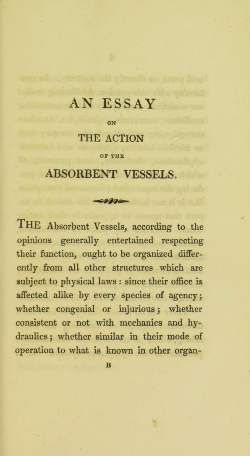 AN ESSAY ON THE ACTION OF THE ABSORBENT VESSELS. THE Absorbent Vessels, according to the opinions generally entertained respecting their function, ought to be organized differ- ently from all other structures which are subject to physical laws : since their office is affected alike by every species of agency; whether congenial or injurious; whether consistent or not with mechanics and hy- draulics; whether similar in their mode of v operation to what is known in other organ- B