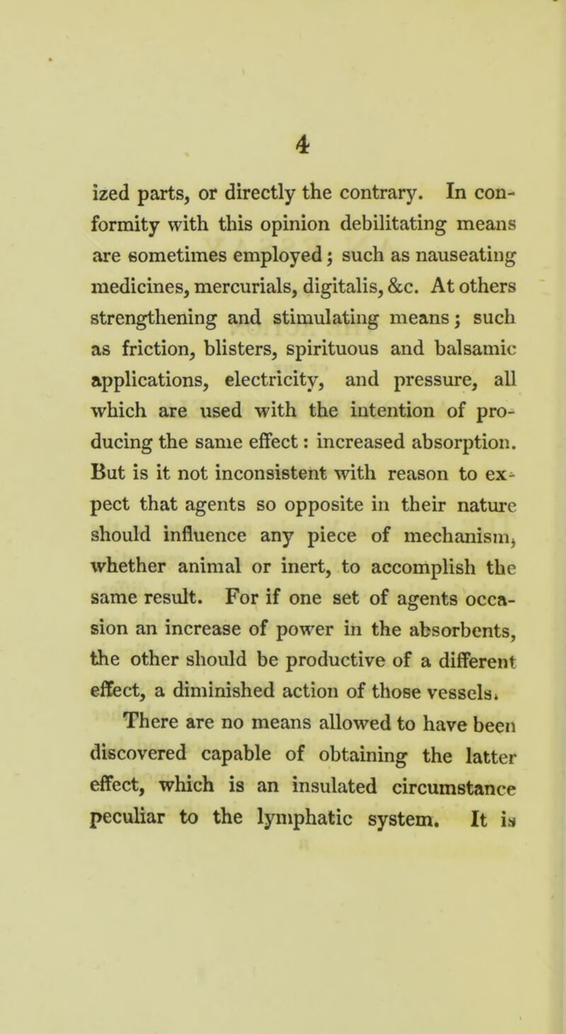 ized parts, or directly the contrary. In con- formity with this opinion debilitating means are sometimes employed; such as nauseating medicines, mercurials, digitalis, &c. At others strengthening and stimulating means j such as friction, blisters, spirituous and balsamic applications, electricity, and pressure, all which are used with the intention of pro- ducing the same effect: increased absorption. But is it not inconsistent with reason to ex^ pect that agents so opposite in their nature should influence any piece of mechanism, whether animal or inert, to accomplish the same result. For if one set of agents occa- sion an increase of power in the absorbents, the other should be productive of a different effect, a diminished action of those vessels. There are no means allowed to have been discovered capable of obtaining the latter effect, which is an insulated circumstance peculiar to the lymphatic system. It is