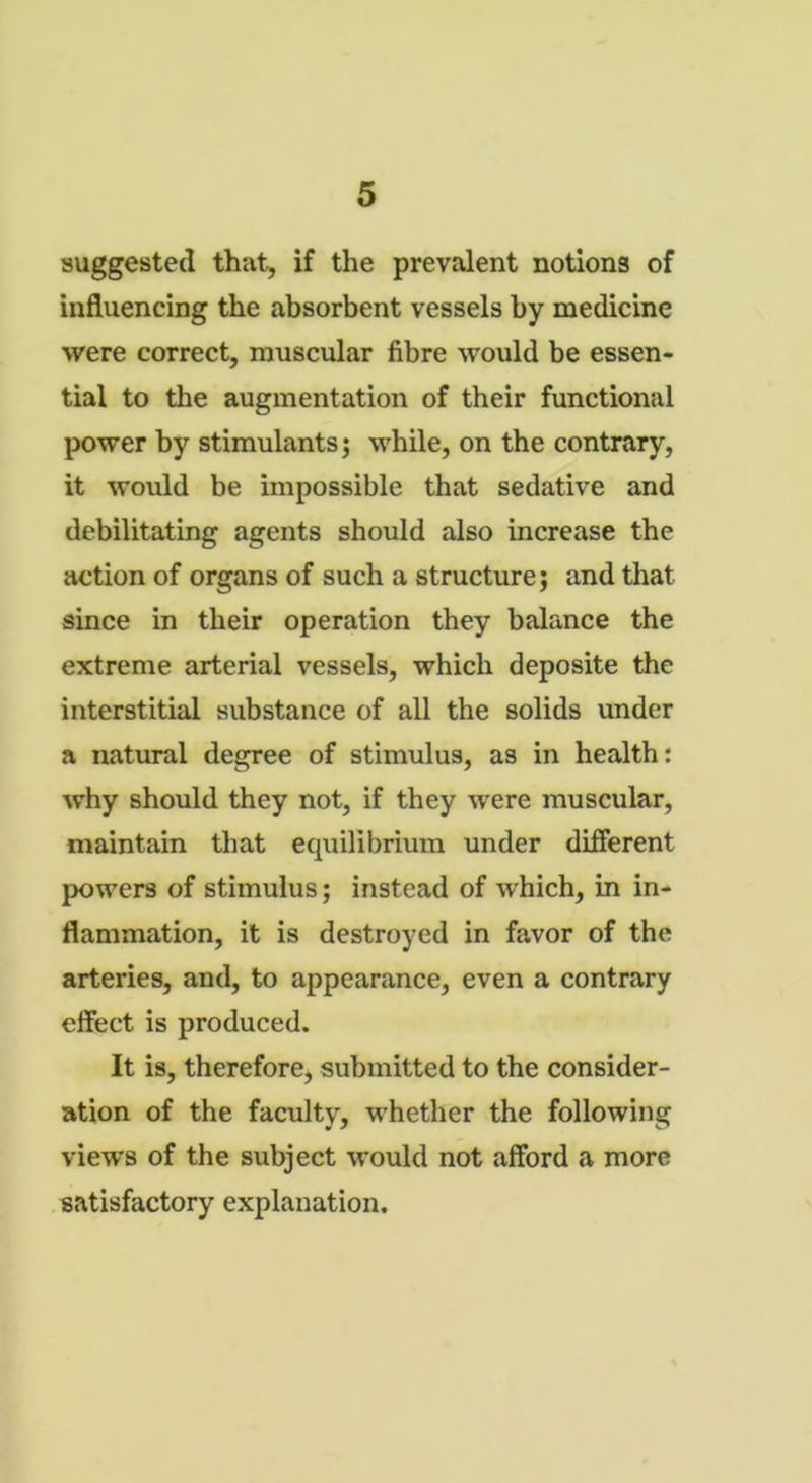 suggested that, if the prevalent notions of influencing the absorbent vessels by medicine were correct, muscular fibre would be essen- tial to the augmentation of their functional power by stimulants; while, on the contrary, it would be impossible that sedative and debilitating agents should also increase the action of organs of such a structure; and that since in their operation they balance the extreme arterial vessels, which deposite the interstitial substance of all the solids under a natural degree of stimulus, as in health: why should they not, if they were muscular, maintain that equilibrium under different powers of stimulus; instead of which, in in- flammation, it is destroyed in favor of the arteries, and, to appearance, even a contrary effect is produced. It is, therefore, submitted to the consider- ation of the faculty, whether the following views of the subject would not afford a more satisfactory explanation.
