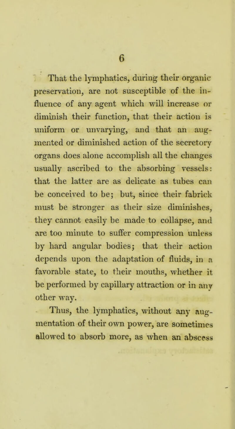 That the lymphatics, during their organic preservation, are not susceptible of the in- fluence of any agent which will increase or diminish their function, that their action is uniform or unvarying, and that an aug- mented or diminished action of the secretory organs does alone accomplish all the changes usually ascribed to the absorbing vessels: that the latter are as delicate as tubes can be conceived to be; but, since their fabrick must be stronger as their size diminishes, they cannot easily be made to collapse, and are too minute to suffer compression unless by hard angular bodies; that their action depends upon the adaptation of fluids, in a favorable state, to their mouths, whether it be performed by capillary attraction or in any other way. Thus, the lymphatics, without any aug- mentation of their own power, are sometimes allowed to absorb more, as when an abscess