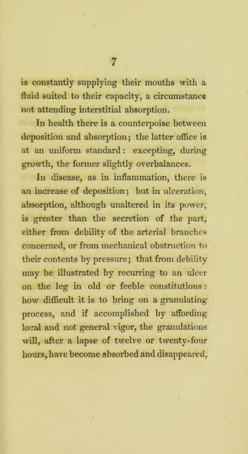 is constantly supplying their mouths with a fluid suited to their capacity, a circumstance not attending interstitial absorption. In health there is a counterpoise between deposition and absorption; the latter office is at an uniform standard: excepting, during growth, the former slightly overbalances. In disease, as in inflammation, there is an increase of deposition; but in ulceration, absorption, although unaltered in its power, is greater than the secretion of the part, either from debility of the arterial branches concerned, or from mechanical obstruction to their contents by pressure; that from debility may be illustrated by recurring to an ulcer on the leg in old or feeble constitutions: how difficult it is to bring on a granulating process, and if accomplished by affording local and not general vigor, the granulations will, after a lapse of twelve or twenty-four hours, have become absorbed and disappeared.