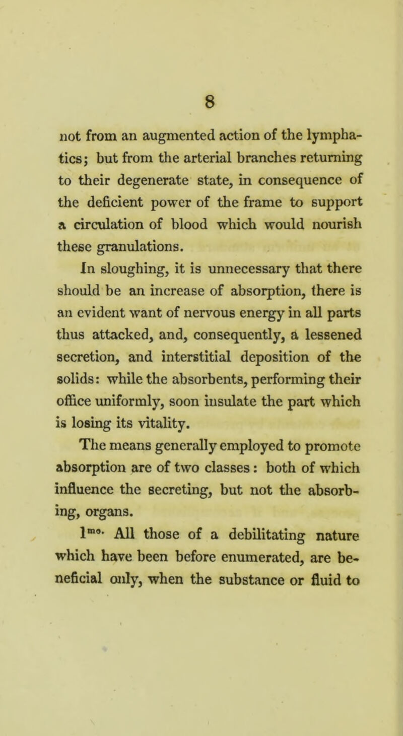 not from an augmented action of the lympha- tics; but from the arterial branches returning to their degenerate state, in consequence of the deficient power of the frame to support a circulation of blood which would nourish these granulations. In sloughing, it is unnecessary that there should be an increase of absorption, there is an evident want of nervous energy in all parts thus attacked, and, consequently, a lessened secretion, and interstitial deposition of the solids: while the absorbents, performing their office uniformly, soon insulate the part which is losing its vitality. The means generally employed to promote absorption are of two classes: both of which influence the secreting, but not the absorb- ing, organs. lmo' All those of a debilitating nature which have been before enumerated, are be- neficial only, when the substance or fluid to