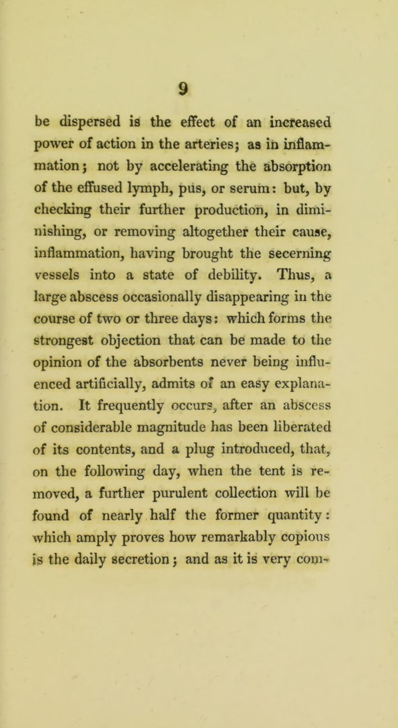 be dispersed is the effect of an increased power of action in the arteries; as in inflam- mation; not by accelerating the absorption of the effused lymph, pus, or serum: but, by checking their further production, in dimi- nishing, or removing altogether their cause, inflammation, having brought the secerning vessels into a state of debility. Thus, a large abscess occasionally disappearing in the course of two or three days: which forms the strongest objection that can be made to the opinion of the absorbents never being influ- enced artificially, admits of an easy explana- tion. It frequently occur?;, after an abscess of considerable magnitude has been liberated of its contents, and a plug introduced, that, on the following day, when the tent is re- moved, a further purulent collection will be found of nearly half the former quantity: which amply proves how remarkably copious is the daily secretion; and as it is very com-