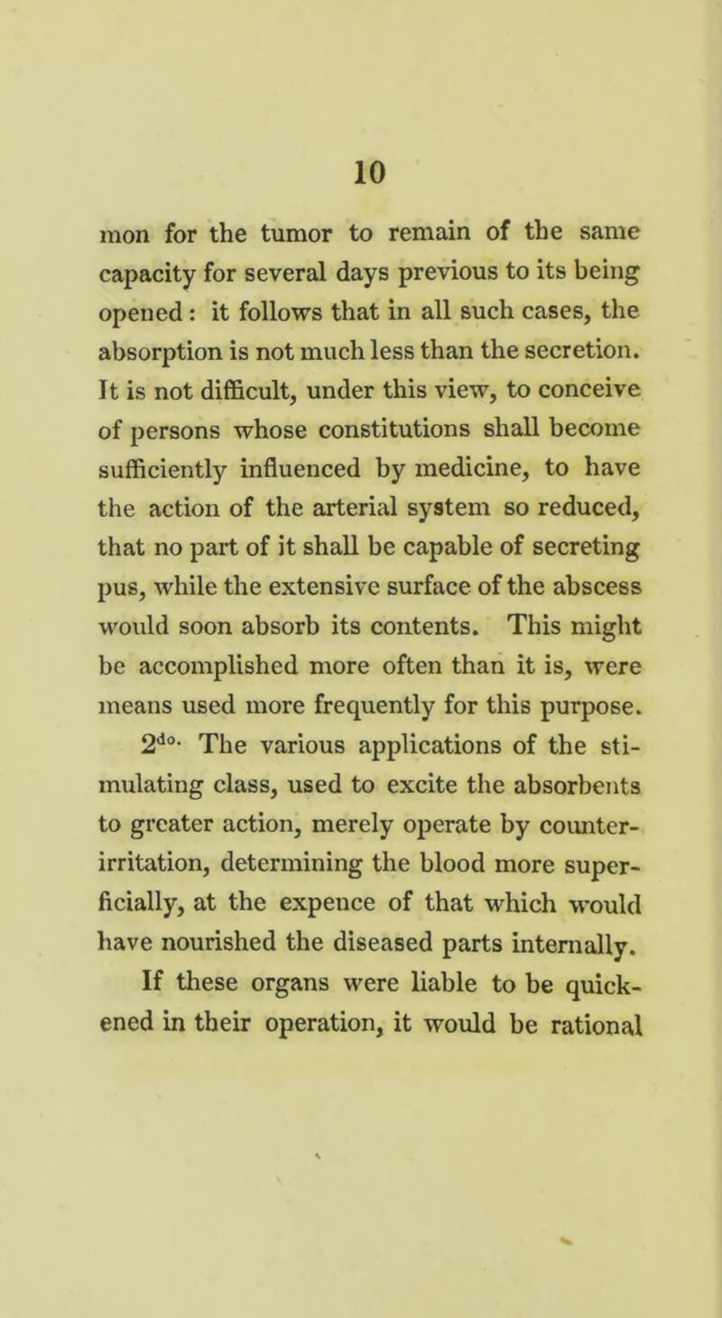 mon for the tumor to remain of the same capacity for several days previous to its being opened: it follows that in all such cases, the absorption is not much less than the secretion. It is not difficult, under this view, to conceive of persons whose constitutions shall become sufficiently influenced by medicine, to have the action of the arterial system so reduced, that no part of it shall be capable of secreting pus, while the extensive surface of the abscess would soon absorb its contents. This might be accomplished more often than it is, were means used more frequently for this purpose. 2do- The various applications of the sti- mulating class, used to excite the absorbents to greater action, merely operate by counter- irritation, determining the blood more super- ficially, at the expence of that which would have nourished the diseased parts internally. If these organs were liable to be quick- ened in their operation, it would be rational