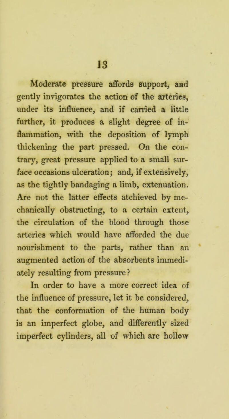 Moderate pressure affords support, and gently invigorates the action of the arteries, under its influence, and if carried a little further, it produces a slight degree of in- flammation, with the deposition of lymph thickening the part pressed. On the con- trary, great pressure applied to a small sur- face occasions ulceration; and, if extensively, as the tightly bandaging a limb, extenuation. Are not the latter effects atchieved by me- chanically obstructing, to a certain extent, the circulation of the blood through those arteries which would have afforded the due nourishment to the parts, rather than an augmented action of the absorbents immedi- ately resulting from pressure ? In order to have a more correct idea of the influence of pressure, let it be considered, that the conformation of the human body is an imperfect globe, and differently sized imperfect cylinders, all of which are hollow
