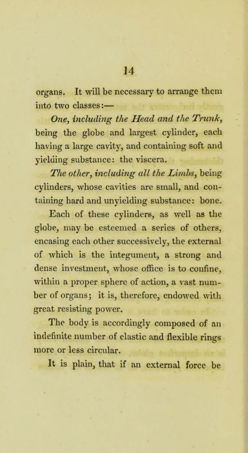 u organs. It will be necessary to arrange them into two classes:— One, including the Head and the Tnink, being the globe and largest cylinder, each having a large cavity, and containing soft and yielding substance: the viscera. The other, including all the Limbs, being cylinders, whose cavities are small, and con- taining hard and unyielding substance: bone. Each of these cylinders, as well as the globe, may be esteemed a series of others, encasing each other successively, the external of which is the integument, a strong and dense investment, whose office is to confine, within a proper sphere of action, a vast num- ber of organs; it is, therefore, endowed with great resisting power. The body is accordingly composed of an indefinite number of elastic and flexible rings more or less circular. It is plain, that if an external force be