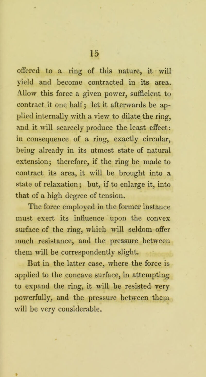 offered to a ring of this nature, it will yield and become contracted in its area. Allow this force a given power, sufficient to contract it one half; let it afterwards be ap- plied internally with a view to dilate the ring, and it will scarcely produce the least effect: in consequence of a ring, exactly circular, being already in its utmost state of natural extension; therefore, if the ring be made to contract its area, it will be brought into a state of relaxation; but, if to enlarge it, into that of a high degree of tension. The force employed in the former instance must exert its influence upon the convex surface of the ring, which will seldom offer much resistance, and the pressure between them will be correspondently slight. But in the latter case, where the force is applied to the concave surface, in attempting to expand the ring, it will be resisted very powerfully, and the pressure between them will be very considerable.