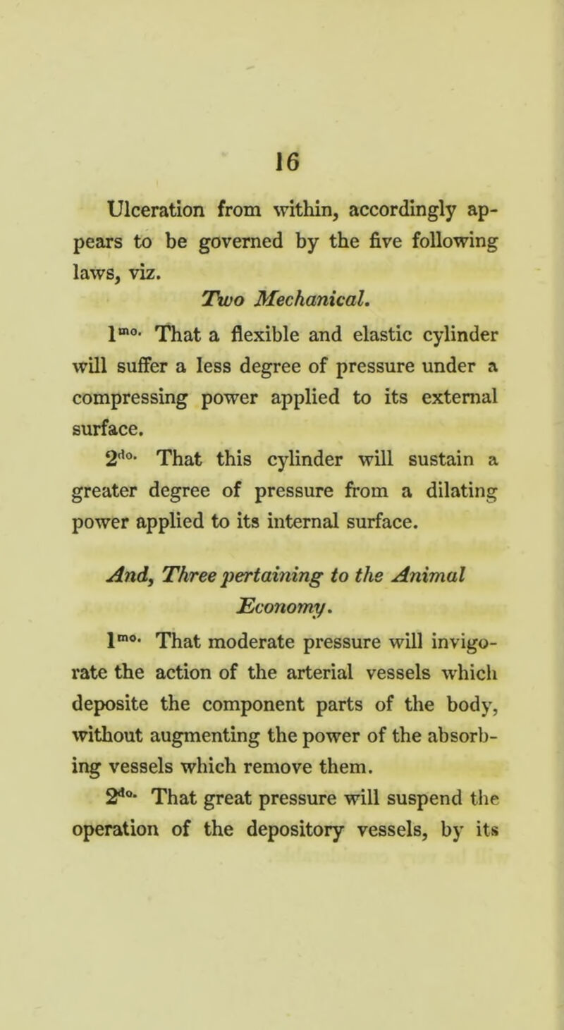 Ulceration from within, accordingly ap- pears to be governed by the five following laws, viz. Two Mechanical. 1OT0- That a flexible and elastic cylinder will suffer a less degree of pressure under a compressing power applied to its external surface. 2<i°. That this cylinder will sustain a greater degree of pressure from a dilating power applied to its internal surface. And, Three pertaining to the Animal Economy. lmo' That moderate pressure will invigo- rate the action of the arterial vessels which deposite the component parts of the body, without augmenting the power of the absorb- ing vessels which remove them. 2do* That great pressure will suspend the operation of the depository vessels, by its