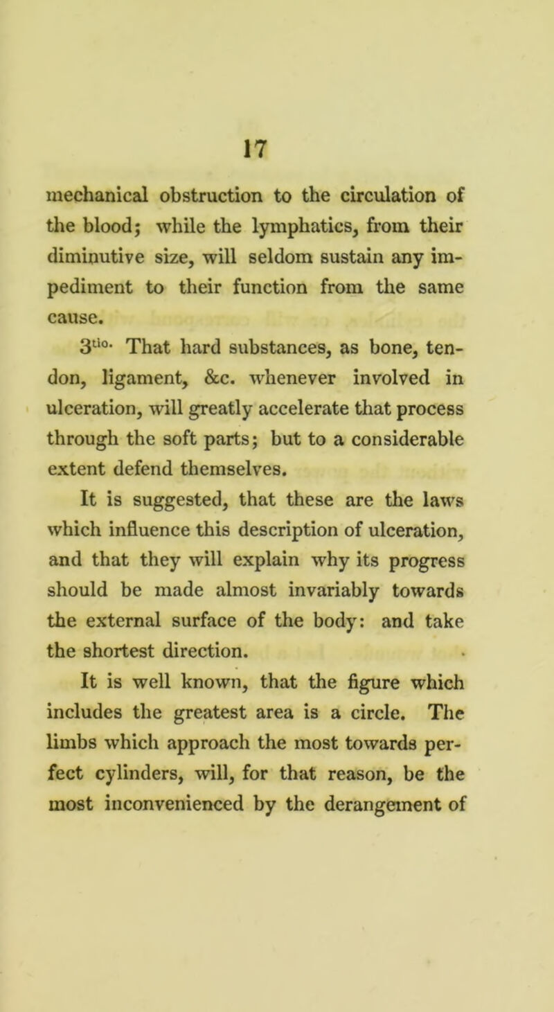 mechanical obstruction to the circulation of the blood; while the lymphatics, from their diminutive size, will seldom sustain any im- pediment to their function from the same cause. 3U0. That hard substances, as bone, ten- don, ligament, &c. whenever involved in ulceration, will greatly accelerate that process through the soft parts; but to a considerable extent defend themselves. It is suggested, that these are the laws which influence this description of ulceration, and that they will explain why its progress should be made almost invariably towards the external surface of the body: and take the shortest direction. It is well known, that the figure which includes the greatest area is a circle. The limbs which approach the most towards per- fect cylinders, will, for that reason, be the most inconvenienced by the derangement of