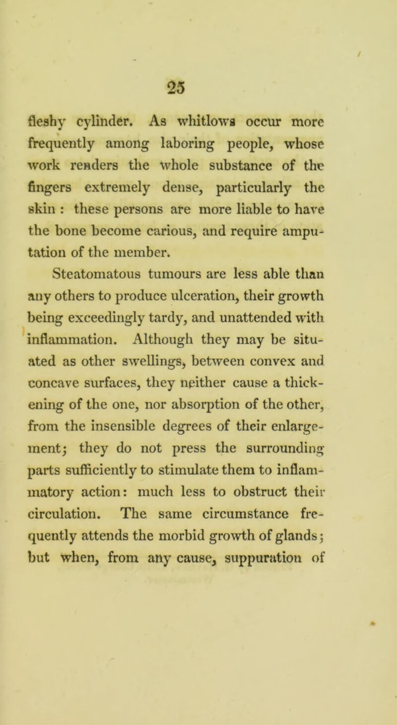 / 25 fleshy cylinder. As whitlows occur more * frequently among laboring people, whose work renders the whole substance of the fingers extremely dense, particularly the skin : these persons are more liable to have the bone become carious, and require ampu- tation of the member. Steatomatous tumours are less able than any others to produce ulceration, their growth being exceedingly tardy, and unattended with inflammation. Although they may be situ- ated as other swellings, between convex and concave surfaces, they neither cause a thick- ening of the one, nor absorption of the other, from the insensible degrees of their enlarge- ment; they do not press the surrounding parts sufficiently to stimulate them to inflam- matory action: much less to obstruct their circulation. The same circumstance fre- quently attends the morbid growth of glands; but when, from any cause, suppuration of