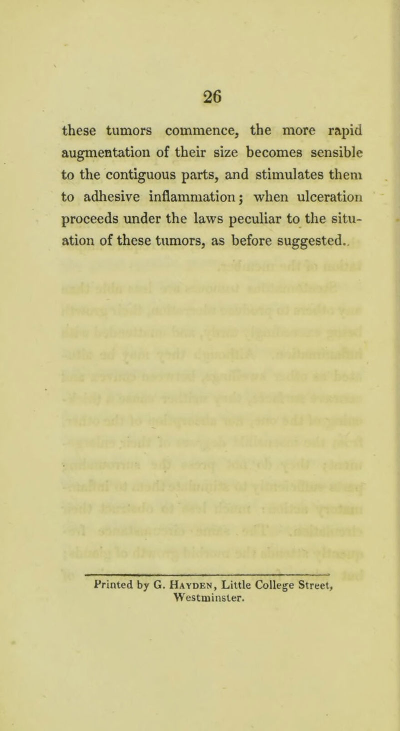 these tumors commence, the more rapid augmentation of their size becomes sensible to the contiguous parts, and stimulates them to adhesive inflammation; when ulceration proceeds under the laws peculiar to the situ- ation of these tumors, as before suggested.. Printed by G. Hayden, Little College Street, Westminster.