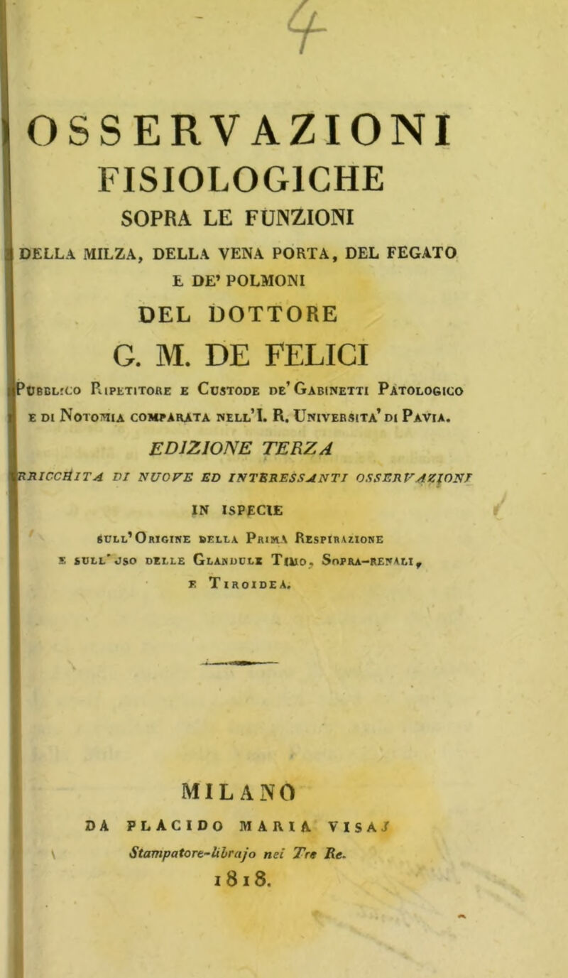 OSSERVAZIONI FISIOLOGICHE SOPRA LE FUNZIONI DELLA MILZA, DELLA VENA PORTA, DEL FEGATO E DE’ POLMONI DEL DOTTORE G. M. DE FELICI Pubblico Ripetitore e Custode de’Gabinetti Patologico e di Notoria comparata nell’I. R. Università’di Pavia. EDIZIONE TERZA XRIC.CIÌ1TA DI NUOVE ED INTERESSANTI OSSERVAZIONI IN ISPECIE sull’Origine della Prima Respirazione s sull'uso delle Glandcle Timo. Sopra-renalif r. Tiroidea. MILANO DA PLACIDO MARIA VISAJ Stampatore-li òr ajo nei Tre Re. 1818.