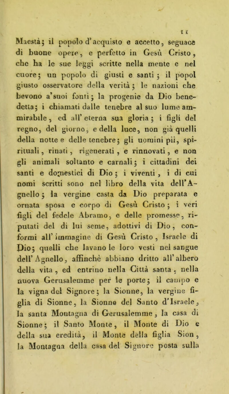 di buone opere, e perfetto in Gesù Cristo, che ha le sue leggi scritte nella mente e nel cuore; un popolo di giusti e santi; il popol giusto osservatore della verità ; le nazioni che bevono a’suoi fonti; la progenie da Dio bene- detta; i chiamati dalle tenebre al suo lume am- mirabile , cd all’ eterna sua gloria ; i figli del regno, del giorno, e della luce, non già quelli della notte e delle tenebre; gli uomini pii, spi- rituali , rinati , rigenerali , e rinnovati, e non gli animali soltanto e carnali; i cittadini dei santi e domestici di Dio ; i viventi , i di cui nomi scritti sono nel libro della vita dell’A- gnello ; la vergine casta da Dio preparata e ornata sposa c corpo di Gesù Cristo ; i veri figli del fedele Abramo, e delle promesse, ri- putati del di lui seme, adottivi di Dio, con- formi all’ immagine di Gesù Cristo , Israele di Dio; quelli che lavano le loro vesti nel sangue deli’Agnello, affinchè abbiano dritto all’albero della vita , ed entrino nella Città santa . nella nuova Gerusalemme per le porte; il campo e la vigna del Signore; la Sionne, la vergine fi- glia di Sionne, la Sionno del Santo d’Israele, la santa Montagna di Gerusalemme, la casa di Sionne; il Santo Monte, il Monte di Dio e della sua eredità, il Monte della figlia Sion, la Montagna della casa del Signore posta sulla